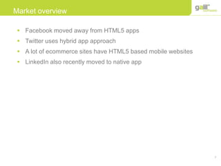 7
Market overview
 Facebook moved away from HTML5 apps
 Twitter uses hybrid app approach
 A lot of ecommerce sites have HTML5 based mobile websites
 LinkedIn also recently moved to native app
 