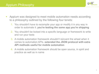 9
Appium Philosophy
 Appium was designed to meet mobile automation needs according
to a philosophy outlined by the following four tenets:
1. You shouldn't have to recompile your app or modify it in any way in
order to automate it. you're testing the same app you're shipping
2. You shouldn't be locked into a specific language or framework to write
and run your tests
3. A mobile automation framework shouldn't reinvent the wheel when it
comes to automation APIs. extended the JSON protocol with extra
API methods useful for mobile automation
4. A mobile automation framework should be open source, in spirit and
practice as well as in name
 