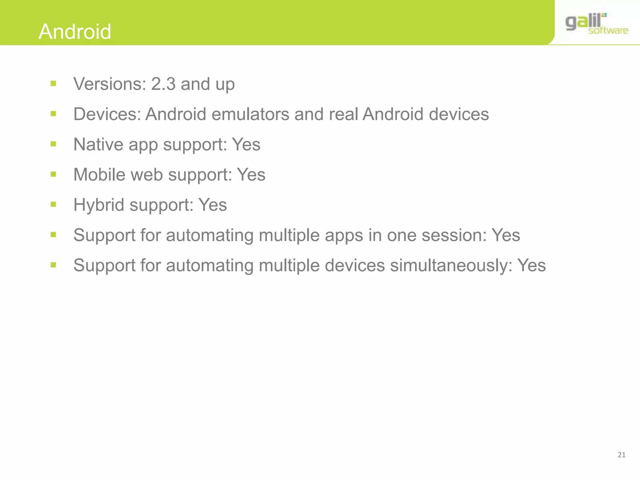 21
Android
 Versions: 2.3 and up
 Devices: Android emulators and real Android devices
 Native app support: Yes
 Mobile web support: Yes
 Hybrid support: Yes
 Support for automating multiple apps in one session: Yes
 Support for automating multiple devices simultaneously: Yes
 