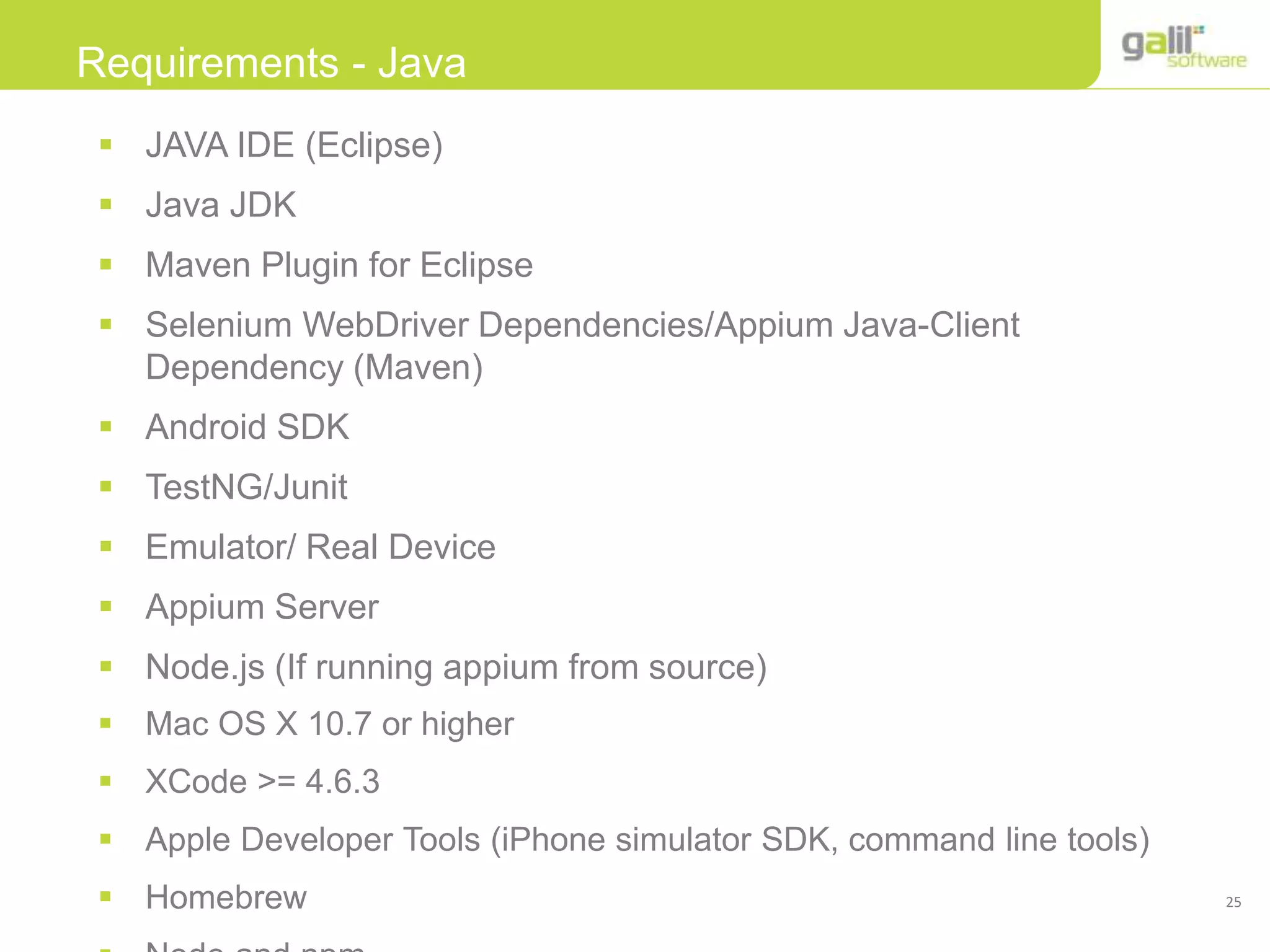 25
Requirements - Java
 JAVA IDE (Eclipse)
 Java JDK
 Maven Plugin for Eclipse
 Selenium WebDriver Dependencies/Appium Java-Client
Dependency (Maven)
 Android SDK
 TestNG/Junit
 Emulator/ Real Device
 Appium Server
 Node.js (If running appium from source)
 Mac OS X 10.7 or higher
 XCode >= 4.6.3
 Apple Developer Tools (iPhone simulator SDK, command line tools)
 Homebrew
 