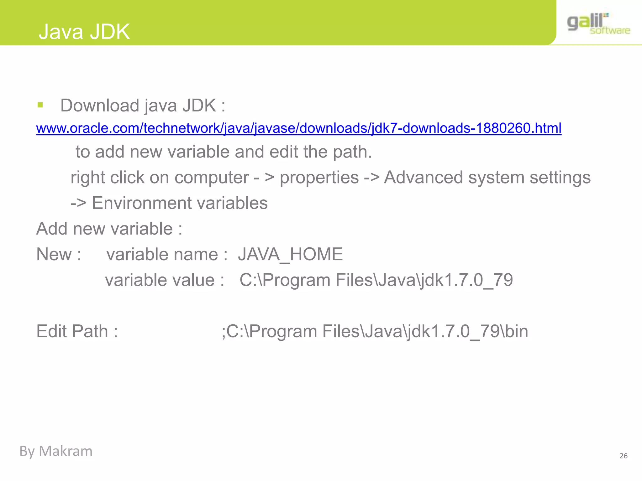26
Java JDK
 Download java JDK :
www.oracle.com/technetwork/java/javase/downloads/jdk7-downloads-1880260.html
to add new variable and edit the path.
right click on computer - > properties -> Advanced system settings
-> Environment variables
Add new variable :
New : variable name : JAVA_HOME
variable value : C:Program FilesJavajdk1.7.0_79
Edit Path : ;C:Program FilesJavajdk1.7.0_79bin
By Makram
 