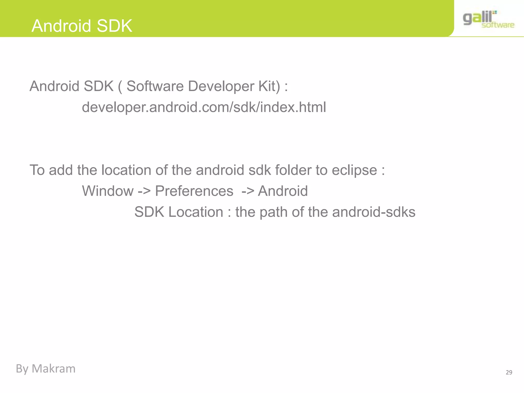 29
Android SDK
Android SDK ( Software Developer Kit) :
developer.android.com/sdk/index.html
To add the location of the android sdk folder to eclipse :
Window -> Preferences -> Android
SDK Location : the path of the android-sdks
By Makram
 