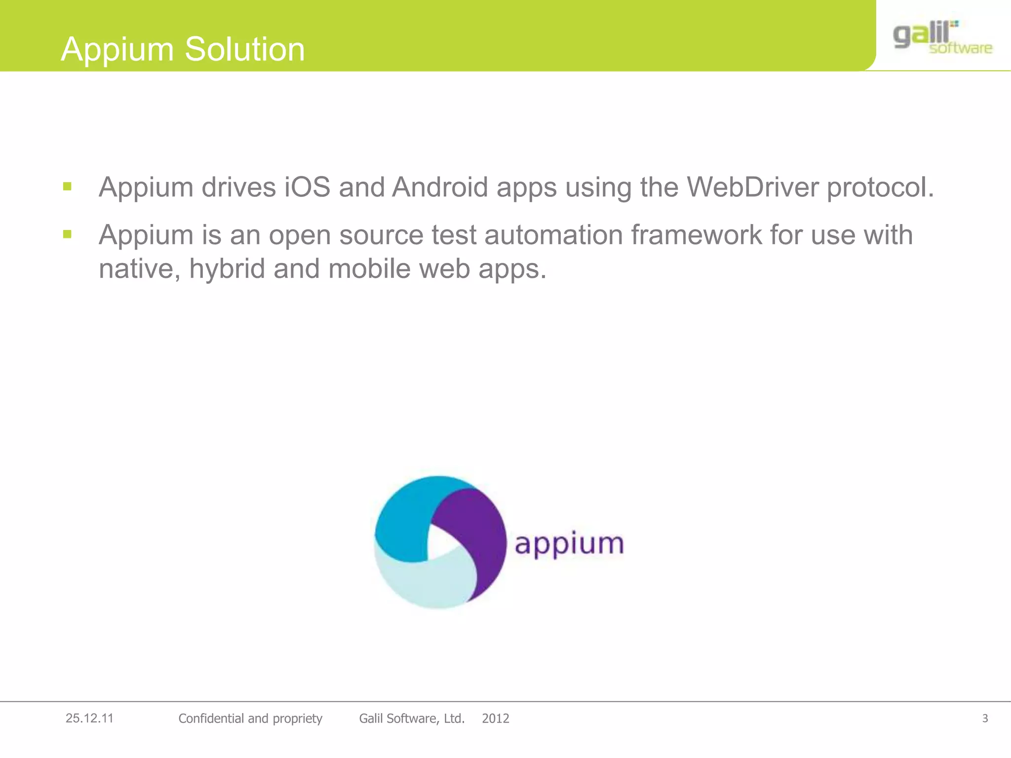 3Confidential and propriety Galil Software, Ltd. 201225.12.11
 Appium drives iOS and Android apps using the WebDriver protocol.
 Appium is an open source test automation framework for use with
native, hybrid and mobile web apps.
Appium Solution
 