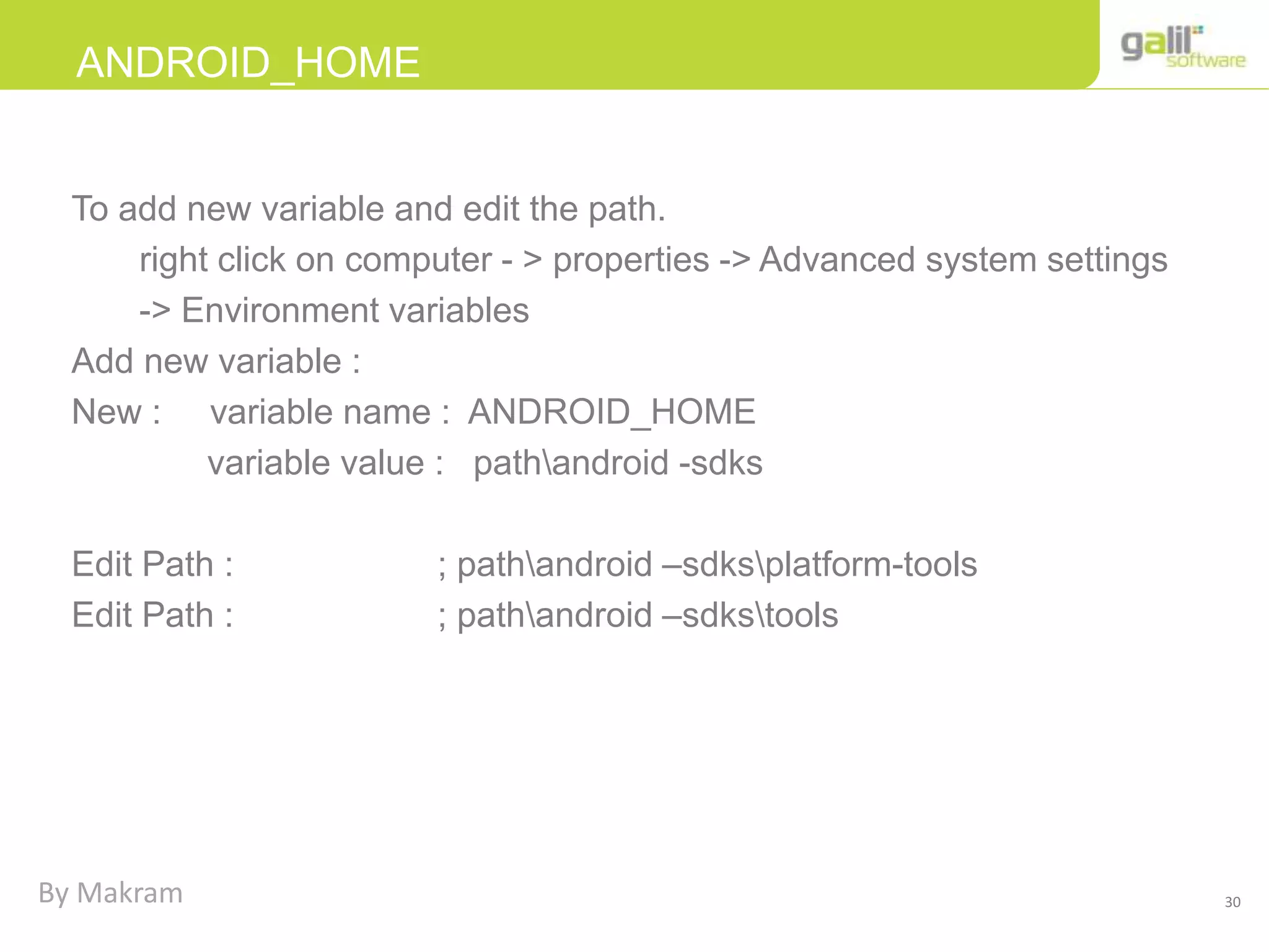 30
ANDROID_HOME
To add new variable and edit the path.
right click on computer - > properties -> Advanced system settings
-> Environment variables
Add new variable :
New : variable name : ANDROID_HOME
variable value : pathandroid -sdks
Edit Path : ; pathandroid –sdksplatform-tools
Edit Path : ; pathandroid –sdkstools
By Makram
 