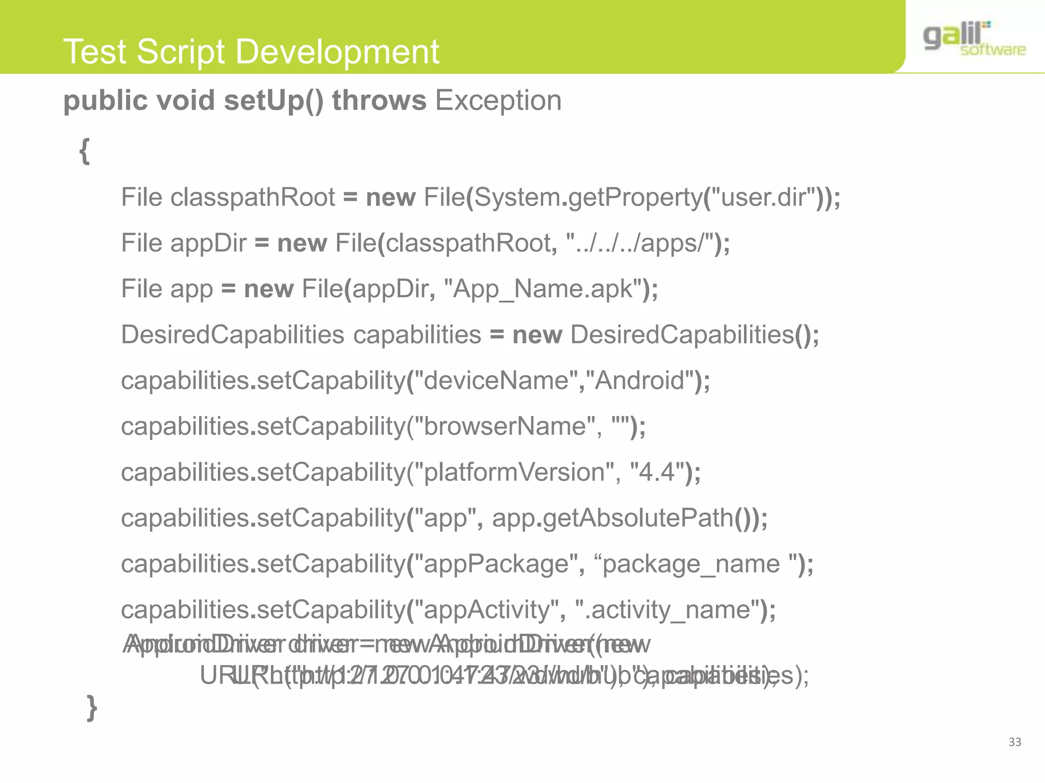 33
Test Script Development
public void setUp() throws Exception
{
File classpathRoot = new File(System.getProperty("user.dir"));
File appDir = new File(classpathRoot, "../../../apps/");
File app = new File(appDir, "App_Name.apk");
DesiredCapabilities capabilities = new DesiredCapabilities();
capabilities.setCapability("deviceName","Android");
capabilities.setCapability("browserName", "");
capabilities.setCapability("platformVersion", "4.4");
capabilities.setCapability("app", app.getAbsolutePath());
capabilities.setCapability("appPackage", “package_name ");
capabilities.setCapability("appActivity", ".activity_name");
}
AndroidDriver driver=new AndroidDriver(new
URL("http://127.0.0.1:4723/wd/hub"), capabilities);
AppiumDriver driver = new AppiumDriver(new
URL("http://127.0.0.1:4723/wd/hub"), capabilities);
 