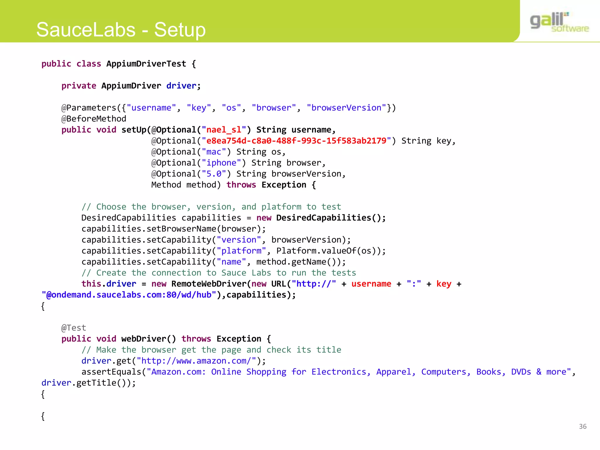 36
SauceLabs - Setup
public class AppiumDriverTest {
private AppiumDriver driver;
@Parameters({"username", "key", "os", "browser", "browserVersion"})
@BeforeMethod
public void setUp(@Optional("nael_sl") String username,
@Optional("e8ea754d-c8a0-488f-993c-15f583ab2179") String key,
@Optional("mac") String os,
@Optional("iphone") String browser,
@Optional("5.0") String browserVersion,
Method method) throws Exception {
// Choose the browser, version, and platform to test
DesiredCapabilities capabilities = new DesiredCapabilities();
capabilities.setBrowserName(browser);
capabilities.setCapability("version", browserVersion);
capabilities.setCapability("platform", Platform.valueOf(os));
capabilities.setCapability("name", method.getName());
// Create the connection to Sauce Labs to run the tests
this.driver = new RemoteWebDriver(new URL("http://" + username + ":" + key +
"@ondemand.saucelabs.com:80/wd/hub"),capabilities);
}
@Test
public void webDriver() throws Exception {
// Make the browser get the page and check its title
driver.get("http://www.amazon.com/");
assertEquals("Amazon.com: Online Shopping for Electronics, Apparel, Computers, Books, DVDs & more",
driver.getTitle());
}
}
 