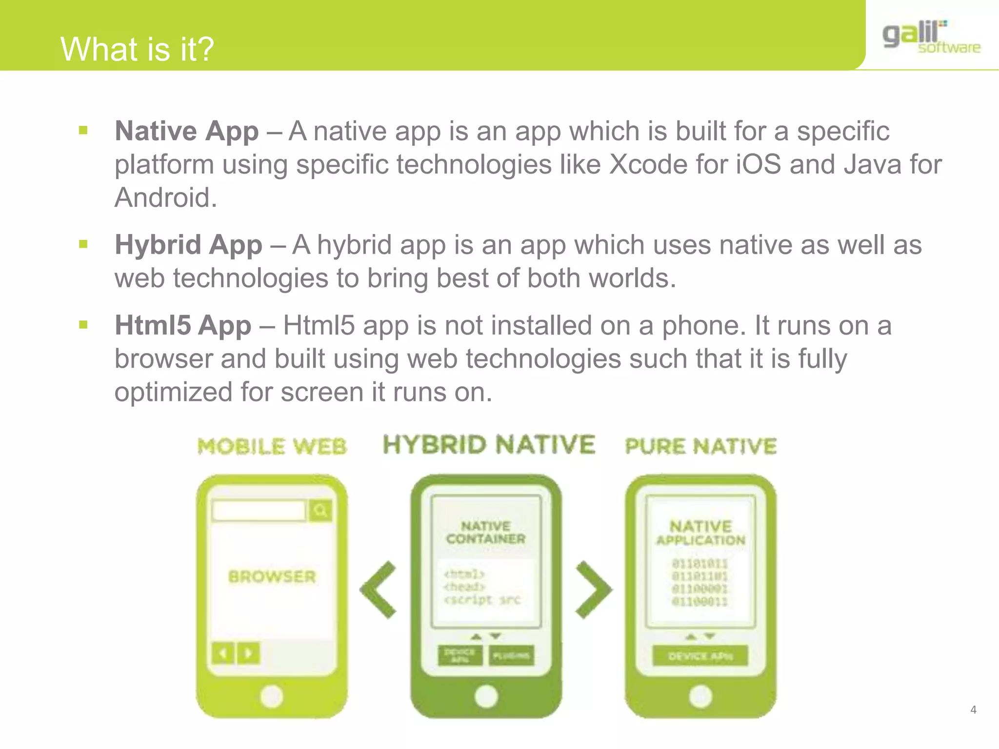 4
What is it?
 Native App – A native app is an app which is built for a specific
platform using specific technologies like Xcode for iOS and Java for
Android.
 Hybrid App – A hybrid app is an app which uses native as well as
web technologies to bring best of both worlds.
 Html5 App – Html5 app is not installed on a phone. It runs on a
browser and built using web technologies such that it is fully
optimized for screen it runs on.
 
