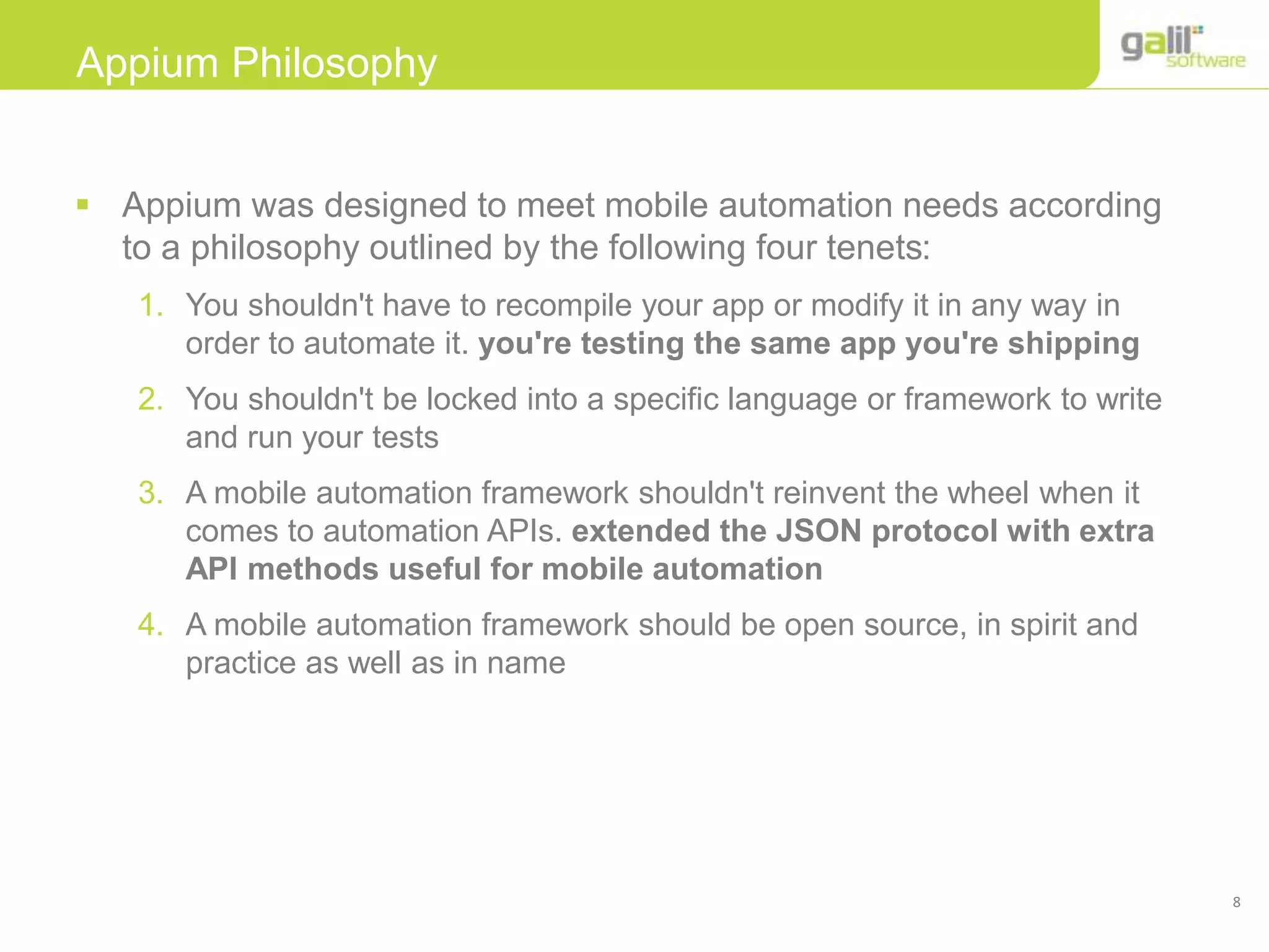 8
Appium Philosophy
 Appium was designed to meet mobile automation needs according
to a philosophy outlined by the following four tenets:
1. You shouldn't have to recompile your app or modify it in any way in
order to automate it. you're testing the same app you're shipping
2. You shouldn't be locked into a specific language or framework to write
and run your tests
3. A mobile automation framework shouldn't reinvent the wheel when it
comes to automation APIs. extended the JSON protocol with extra
API methods useful for mobile automation
4. A mobile automation framework should be open source, in spirit and
practice as well as in name
 