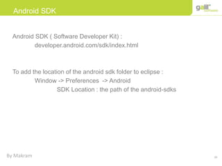 29
Android SDK
Android SDK ( Software Developer Kit) :
developer.android.com/sdk/index.html
To add the location of the android sdk folder to eclipse :
Window -> Preferences -> Android
SDK Location : the path of the android-sdks
By Makram
 