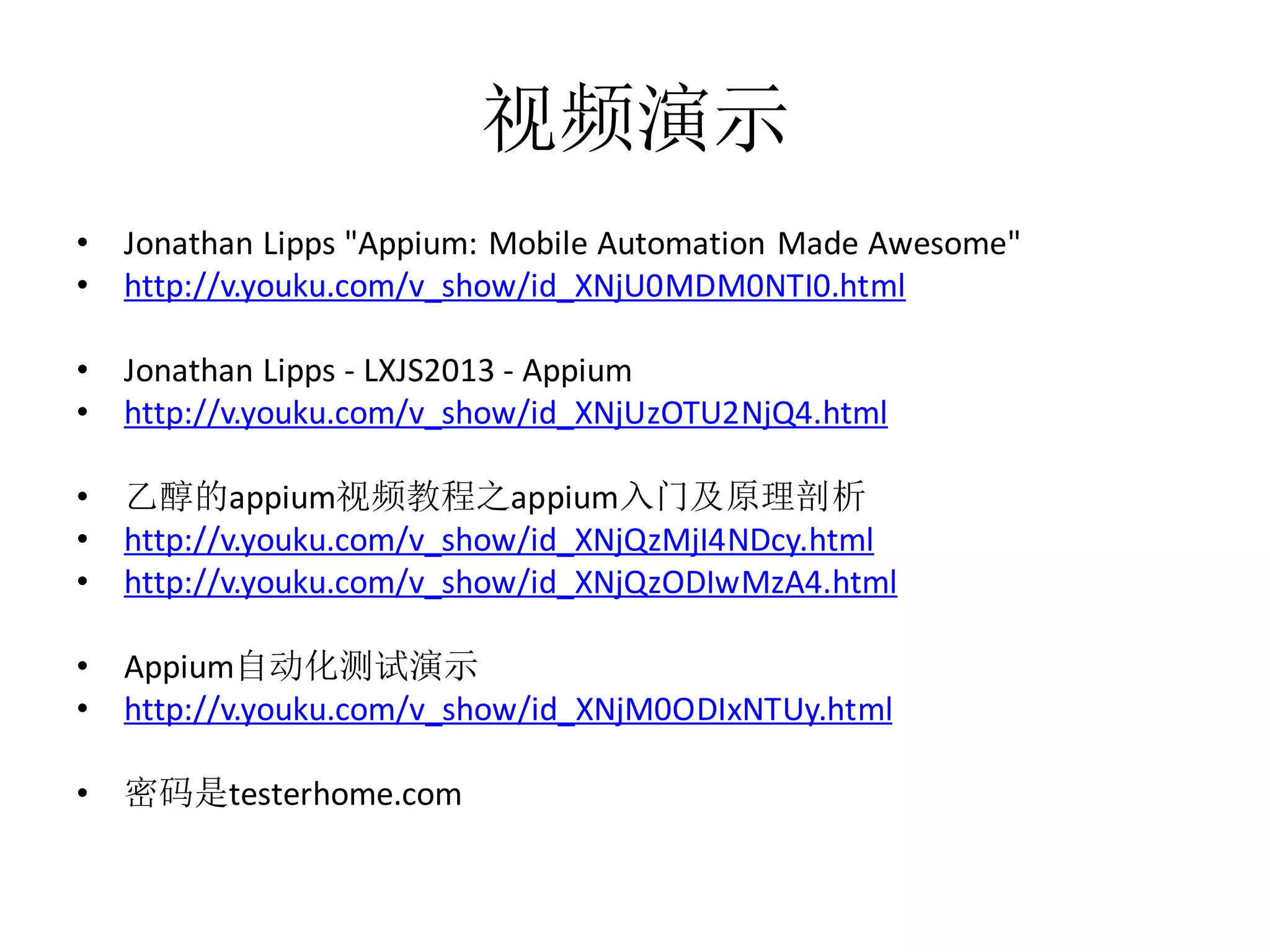 视频演示
•
•

Jonathan Lipps "Appium: Mobile Automation Made Awesome"
http://v.youku.com/v_show/id_XNjU0MDM0NTI0.html

•
•

Jonathan Lipps - LXJS2013 - Appium
http://v.youku.com/v_show/id_XNjUzOTU2NjQ4.html

•
•
•

乙醇的appium视频教程之appium入门及原理剖析
http://v.youku.com/v_show/id_XNjQzMjI4NDcy.html
http://v.youku.com/v_show/id_XNjQzODIwMzA4.html

•
•

Appium自动化测试演示
http://v.youku.com/v_show/id_XNjM0ODIxNTUy.html

•

密码是testerhome.com

 