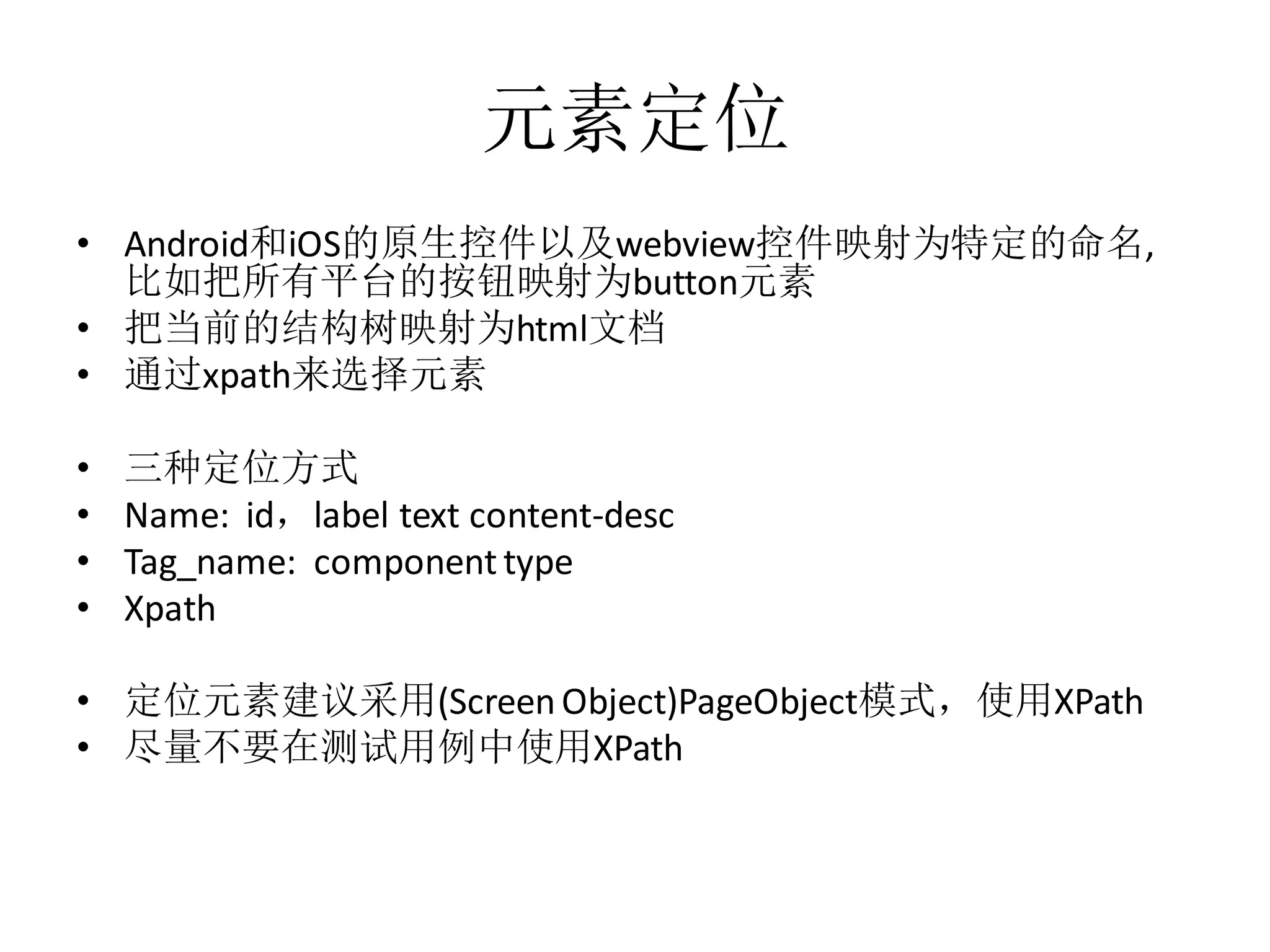 元素定位
• Android和iOS的原生控件以及webview控件映射为特定的命名,
比如把所有平台的按钮映射为button元素
• 把当前的结构树映射为html文档
• 通过xpath来选择元素

•
•
•
•

三种定位方式
Name: id，label text content-desc
Tag_name: component type
Xpath

• 定位元素建议采用(Screen Object)PageObject模式，使用XPath
• 尽量不要在测试用例中使用XPath

 