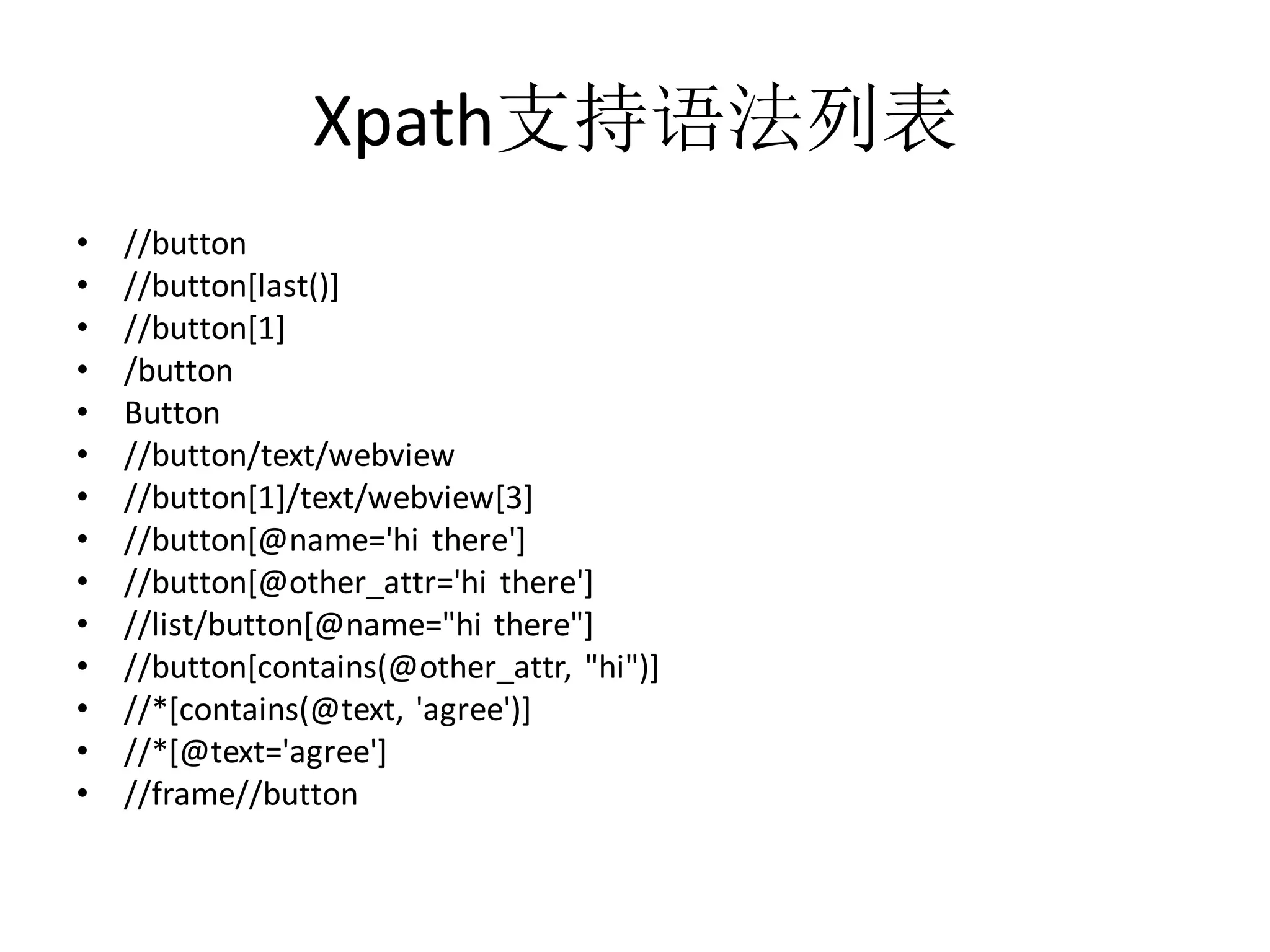 Xpath支持语法列表
•
•
•
•
•
•
•
•
•
•
•
•
•
•

//button
//button[last()]
//button[1]
/button
Button
//button/text/webview
//button[1]/text/webview[3]
//button[@name='hi there']
//button[@other_attr='hi there']
//list/button[@name="hi there"]
//button[contains(@other_attr, "hi")]
//*[contains(@text, 'agree')]
//*[@text='agree']
//frame//button

 