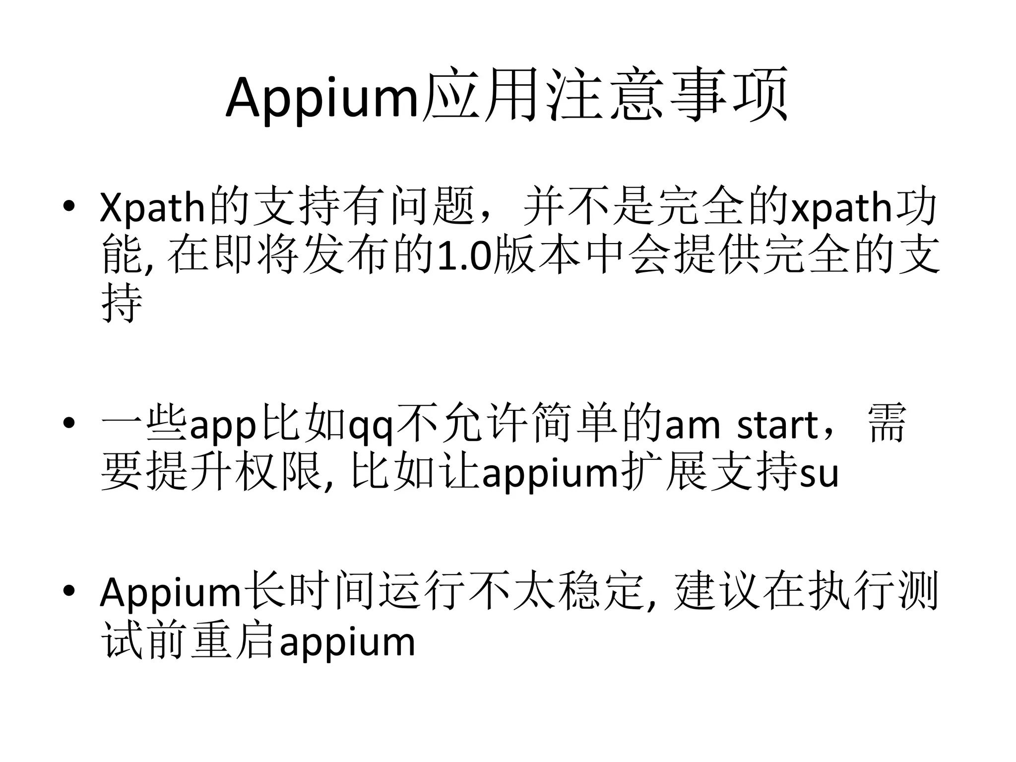 Appium应用注意事项
• Xpath的支持有问题，并不是完全的xpath功
能, 在即将发布的1.0版本中会提供完全的支
持
• 一些app比如qq不允许简单的am start，需
要提升权限, 比如让appium扩展支持su

• Appium长时间运行不太稳定, 建议在执行测
试前重启appium

 