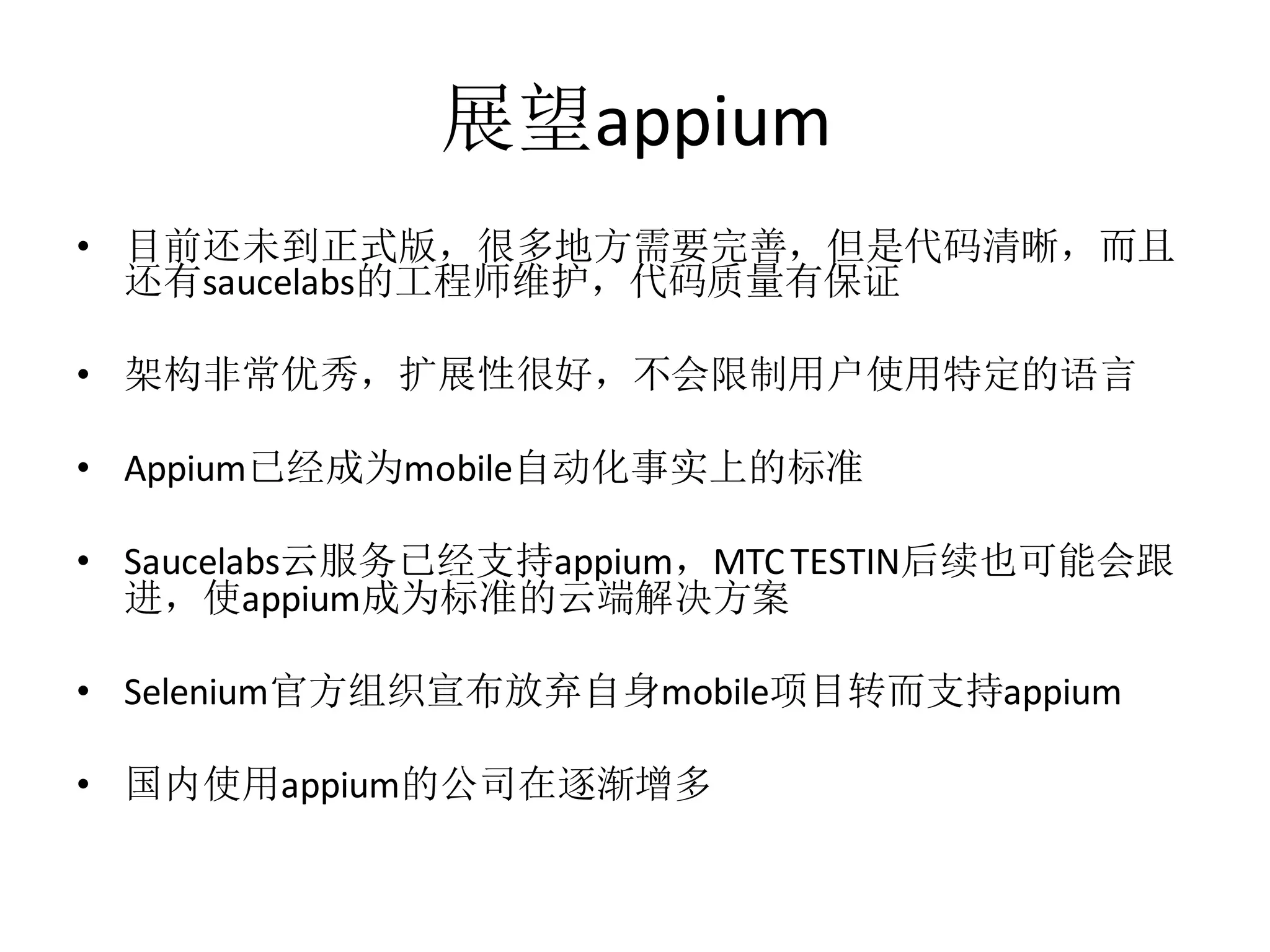展望appium
• 目前还未到正式版，很多地方需要完善，但是代码清晰，而且
还有saucelabs的工程师维护，代码质量有保证
• 架构非常优秀，扩展性很好，不会限制用户使用特定的语言
• Appium已经成为mobile自动化事实上的标准
• Saucelabs云服务已经支持appium，MTC TESTIN后续也可能会跟
进，使appium成为标准的云端解决方案
• Selenium官方组织宣布放弃自身mobile项目转而支持appium
• 国内使用appium的公司在逐渐增多

 