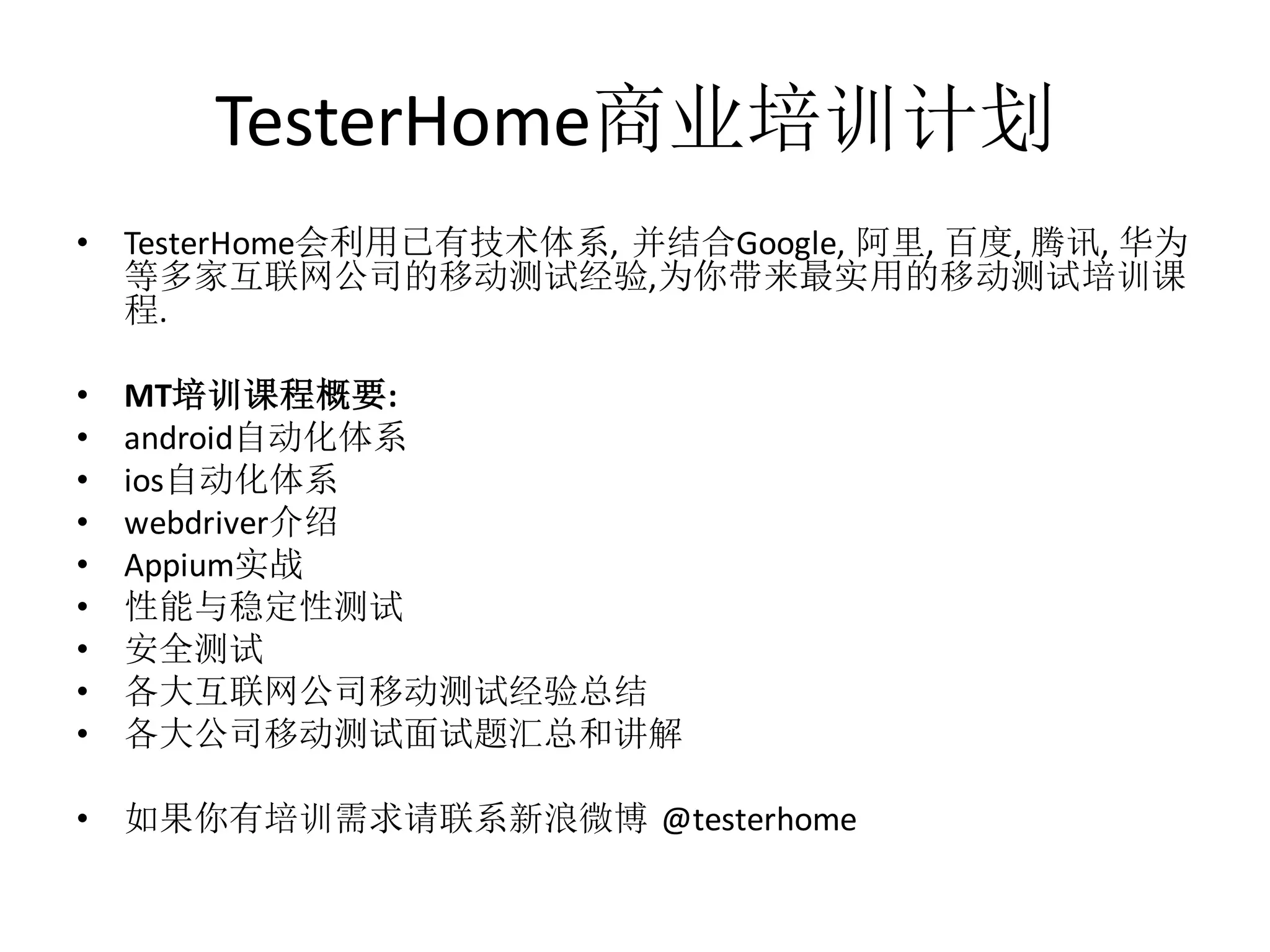 TesterHome商业培训计划
•

TesterHome会利用已有技术体系, 并结合Google, 阿里, 百度, 腾讯, 华为
等多家互联网公司的移动测试经验,为你带来最实用的移动测试培训课
程.

•
•
•
•
•
•
•
•
•

MT培训课程概要:
android自动化体系
ios自动化体系
webdriver介绍
Appium实战
性能与稳定性测试
安全测试
各大互联网公司移动测试经验总结
各大公司移动测试面试题汇总和讲解

•

如果你有培训需求请联系新浪微博 @testerhome

 