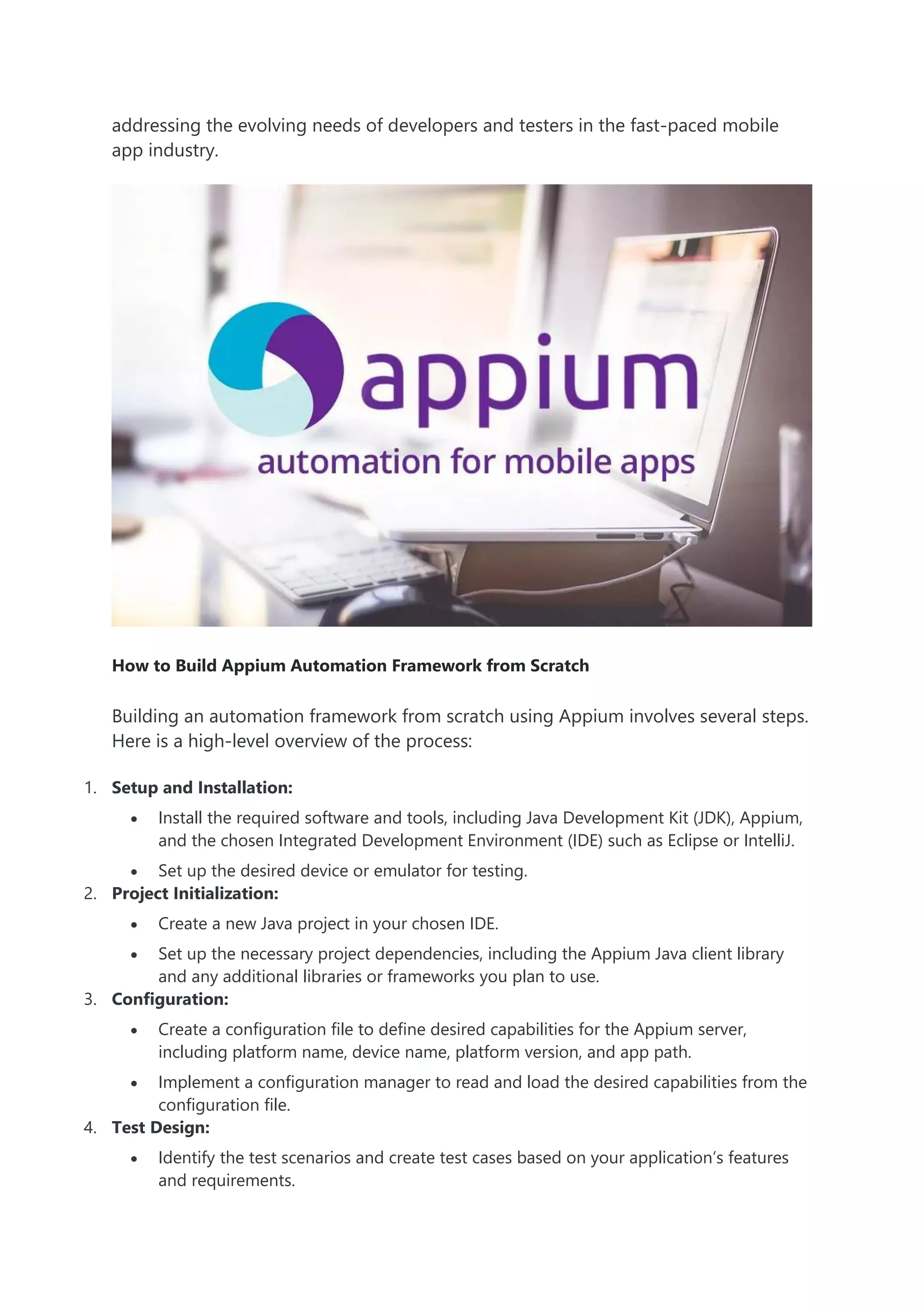 addressing the evolving needs of developers and testers in the fast-paced mobile
app industry.
How to Build Appium Automation Framework from Scratch
Building an automation framework from scratch using Appium involves several steps.
Here is a high-level overview of the process:
1. Setup and Installation:
 Install the required software and tools, including Java Development Kit (JDK), Appium,
and the chosen Integrated Development Environment (IDE) such as Eclipse or IntelliJ.
 Set up the desired device or emulator for testing.
2. Project Initialization:
 Create a new Java project in your chosen IDE.
 Set up the necessary project dependencies, including the Appium Java client library
and any additional libraries or frameworks you plan to use.
3. Configuration:
 Create a configuration file to define desired capabilities for the Appium server,
including platform name, device name, platform version, and app path.
 Implement a configuration manager to read and load the desired capabilities from the
configuration file.
4. Test Design:
 Identify the test scenarios and create test cases based on your application’s features
and requirements.
 