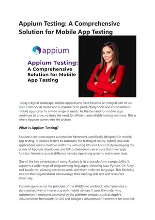 Appium Testing: A Comprehensive
Solution for Mobile App Testing
today’s digital landscape, mobile applications have become an integral part of our
lives. From social media and e-commerce to productivity tools and entertainment,
mobile apps cater to a wide range of needs. As the demand for mobile apps
continues to grow, so does the need for efficient and reliable testing solutions. This is
where Appium comes into the picture.
What is Appium Testing?
Appium is an open-source automation framework specifically designed for mobile
app testing. It enables testers to automate the testing of native, hybrid, and web
applications across multiple platforms, including iOS and Android. By leveraging the
power of Appium, developers and QA professionals can ensure that their apps
function flawlessly across different devices, operating systems, and screen sizes.
One of the key advantages of using Appium is its cross-platform compatibility. It
supports a wide range of programming languages, including Java, Python, C#, Ruby,
and JavaScript, allowing testers to work with their preferred language. This flexibility
ensures that organizations can leverage their existing skill sets and resources
effectively.
Appium operates on the principle of the WebDriver protocol, which provides a
standardized way of interacting with mobile devices. It uses the underlying
automation frameworks provided by the platform vendors, such as Apple’s
UIAutomation framework for iOS and Google’s UiAutomator framework for Android.
 