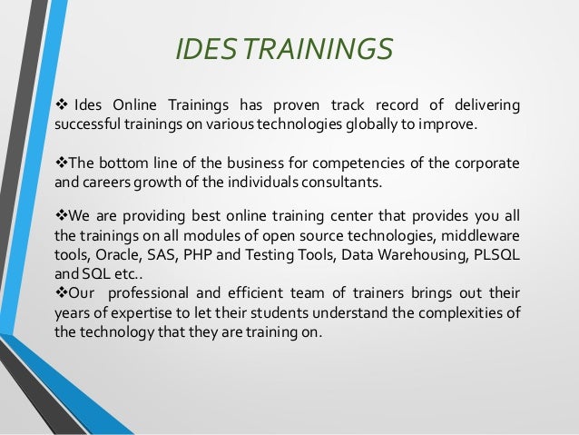 IDESTRAININGS
❖ Ides Online Trainings has proven track record of delivering
successful trainings on various technologies globally to improve.
❖The bottom line of the business for competencies of the corporate
and careers growth of the individuals consultants.
❖We are providing best online training center that provides you all
the trainings on all modules of open source technologies, middleware
tools, Oracle, SAS, PHP and Testing Tools, Data Warehousing, PLSQL
and SQL etc..
❖Our professional and efficient team of trainers brings out their
years of expertise to let their students understand the complexities of
the technology that they are training on.
 