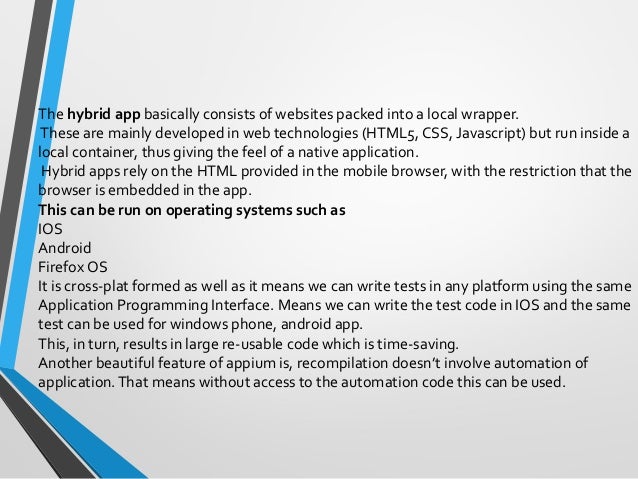 The hybrid app basically consists of websites packed into a local wrapper.
These are mainly developed in web technologies (HTML5, CSS, Javascript) but run inside a
local container, thus giving the feel of a native application.
Hybrid apps rely on the HTML provided in the mobile browser, with the restriction that the
browser is embedded in the app.
This can be run on operating systems such as
IOS
Android
Firefox OS
It is cross-plat formed as well as it means we can write tests in any platform using the same
Application Programming Interface. Means we can write the test code in IOS and the same
test can be used for windows phone, android app.
This, in turn, results in large re-usable code which is time-saving.
Another beautiful feature of appium is, recompilation doesn’t involve automation of
application.That means without access to the automation code this can be used.
 