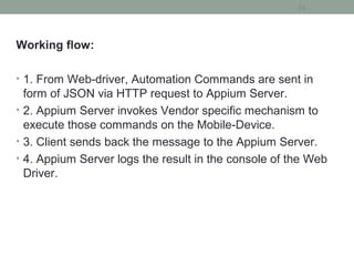 Working flow:
• 1. From Web-driver, Automation Commands are sent in
form of JSON via HTTP request to Appium Server.
• 2. Appium Server invokes Vendor specific mechanism to
execute those commands on the Mobile-Device.
• 3. Client sends back the message to the Appium Server.
• 4. Appium Server logs the result in the console of the Web
Driver.
33
 