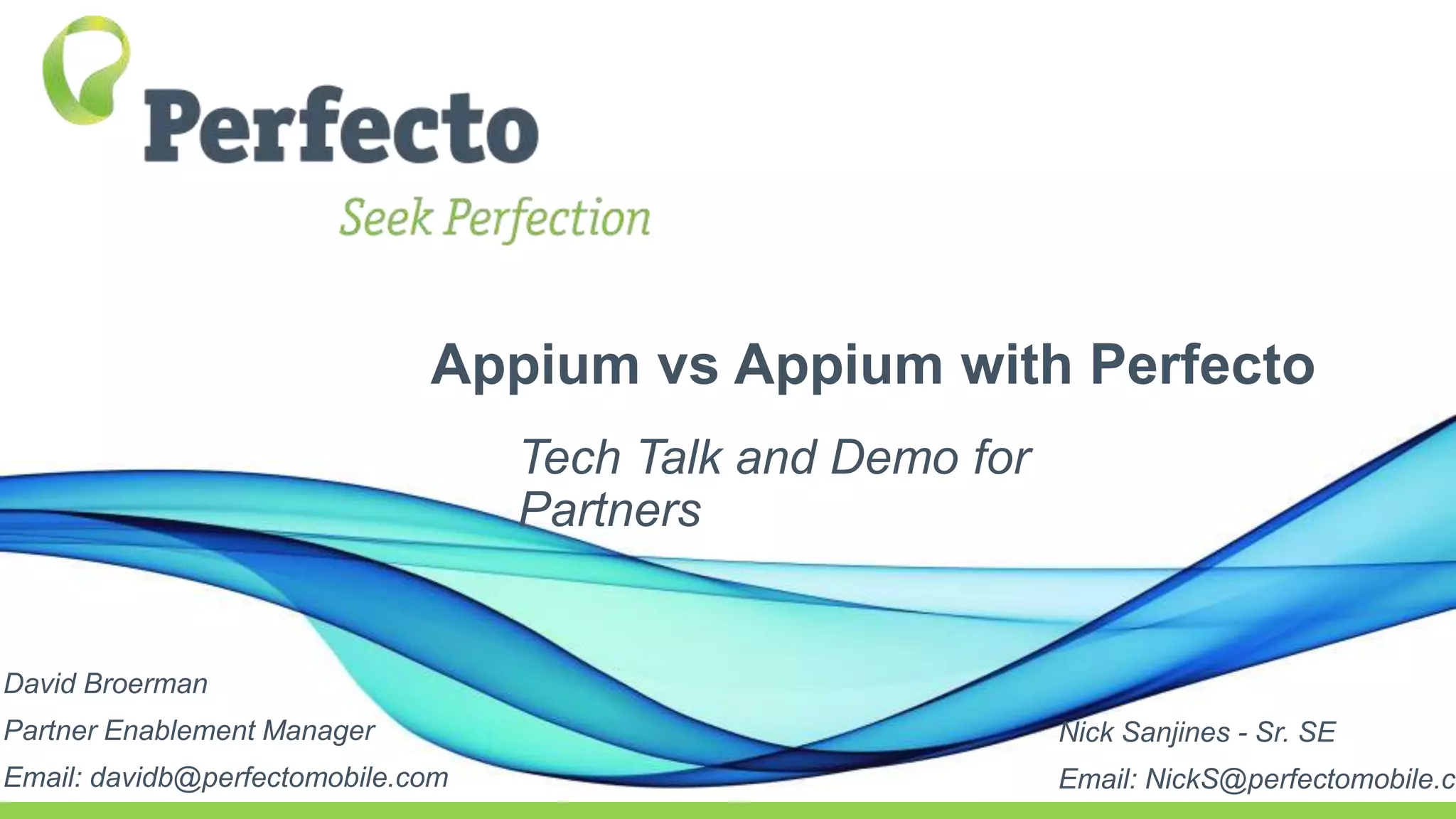 Appium vs Appium with Perfecto
Tech Talk and Demo for
Partners
David Broerman
Partner Enablement Manager
Email: davidb@perfectomobile.com
Nick Sanjines - Sr. SE
Email: NickS@perfectomobile.co
 