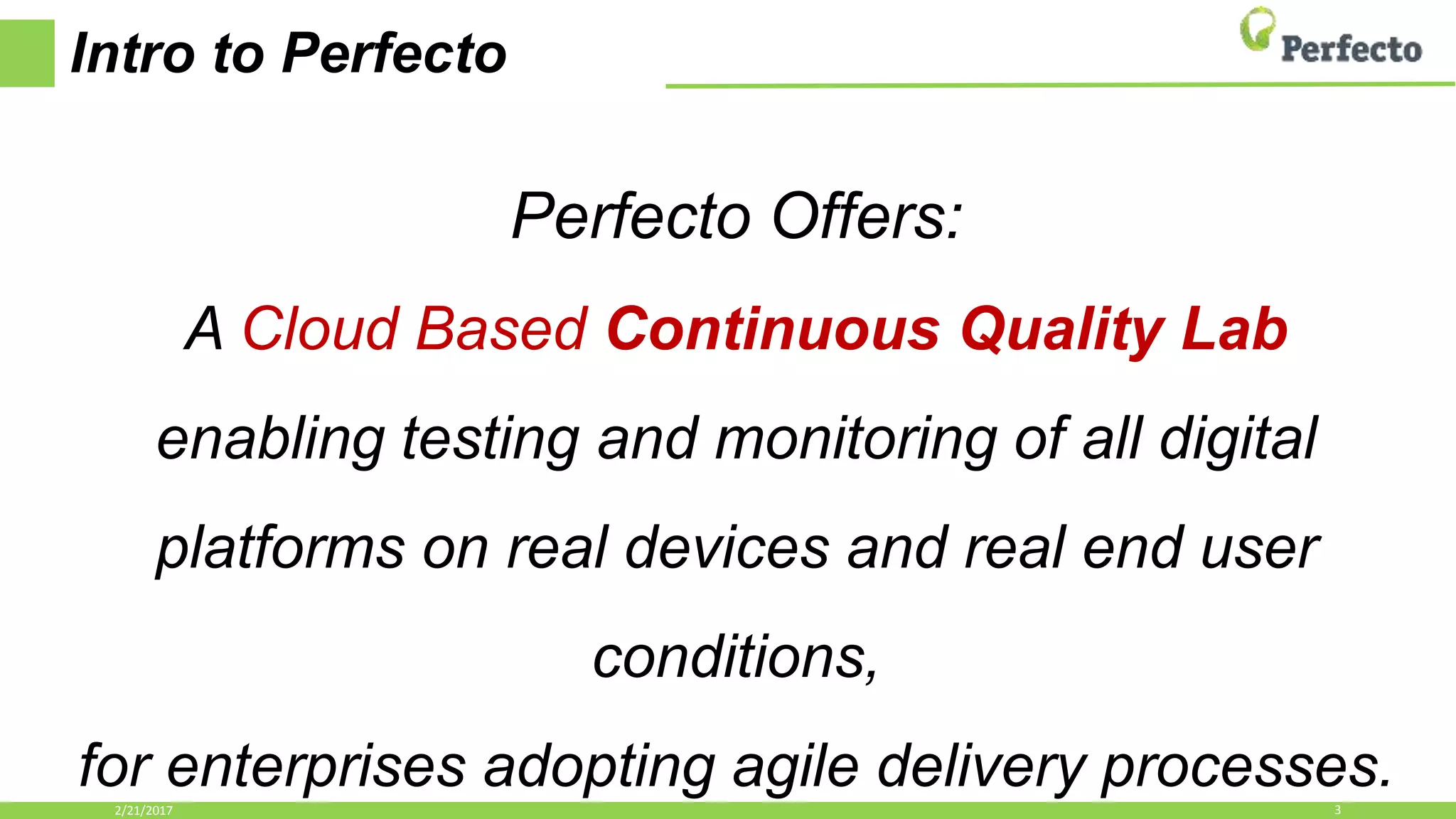 Intro to Perfecto
Perfecto Offers:
A Cloud Based Continuous Quality Lab
enabling testing and monitoring of all digital
platforms on real devices and real end user
conditions,
for enterprises adopting agile delivery processes.2/21/2017 3
 