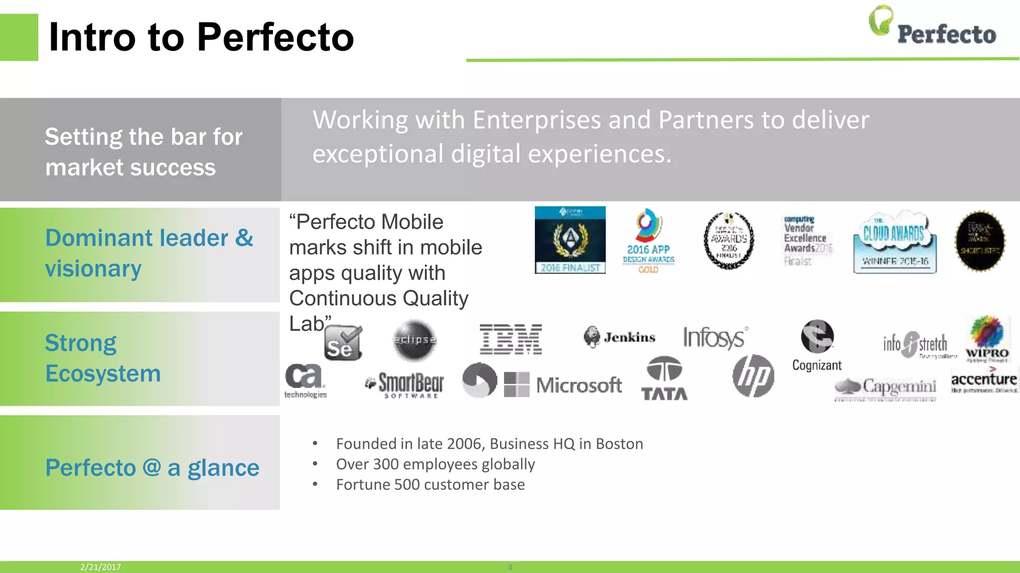 Intro to Perfecto
Dominant leader &
visionary
Strong
Ecosystem
Perfecto @ a glance
Working with Enterprises and Partners to deliver
exceptional digital experiences.
4
Setting the bar for
market success
• Founded in late 2006, Business HQ in Boston
• Over 300 employees globally
• Fortune 500 customer base
2/21/2017
“Perfecto Mobile
marks shift in mobile
apps quality with
Continuous Quality
Lab”
 