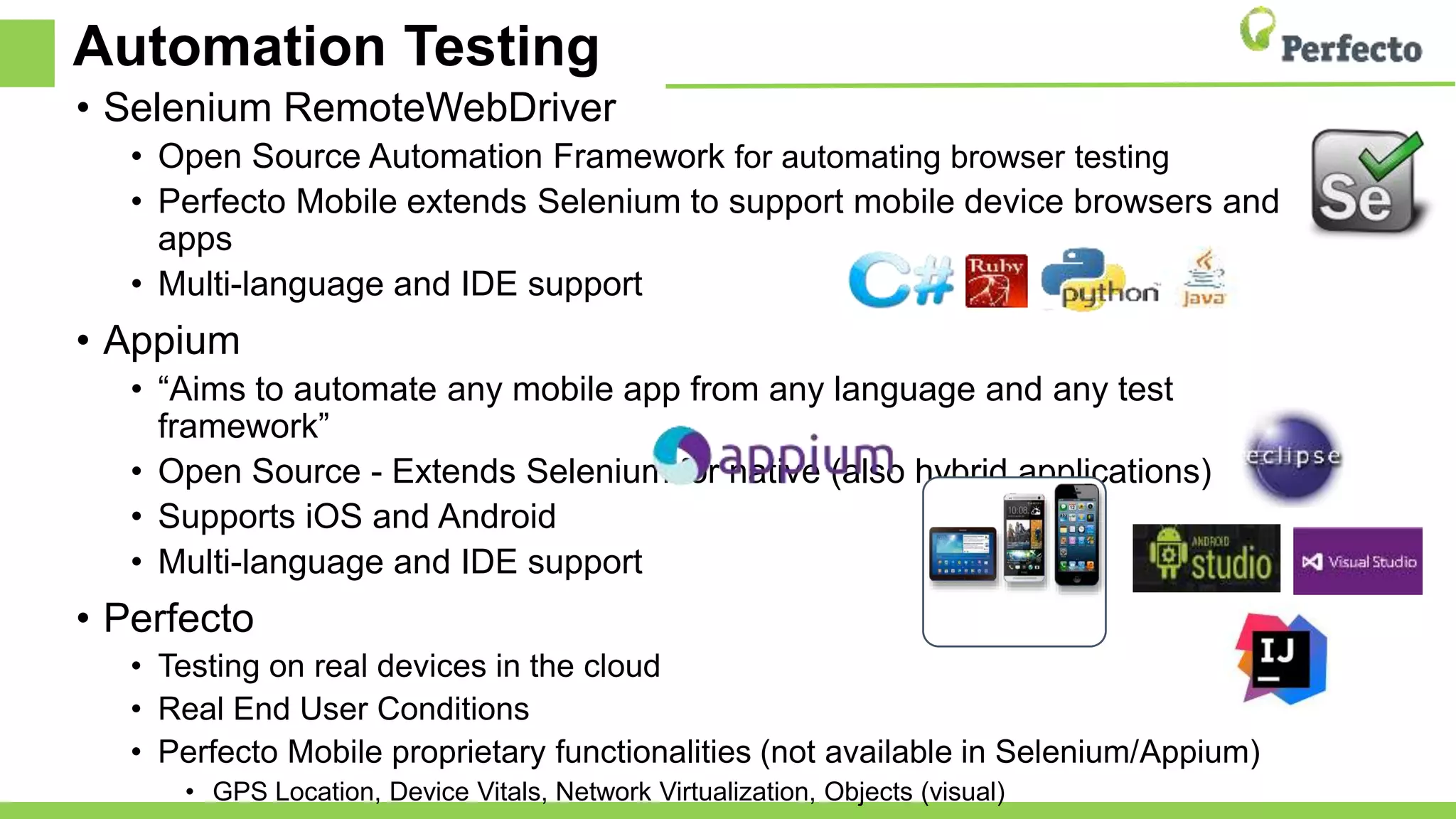 Automation Testing
• Selenium RemoteWebDriver
• Open Source Automation Framework for automating browser testing
• Perfecto Mobile extends Selenium to support mobile device browsers and
apps
• Multi-language and IDE support
• Appium
• “Aims to automate any mobile app from any language and any test
framework”
• Open Source - Extends Selenium for native (also hybrid applications)
• Supports iOS and Android
• Multi-language and IDE support
• Perfecto
• Testing on real devices in the cloud
• Real End User Conditions
• Perfecto Mobile proprietary functionalities (not available in Selenium/Appium)
• GPS Location, Device Vitals, Network Virtualization, Objects (visual)
 