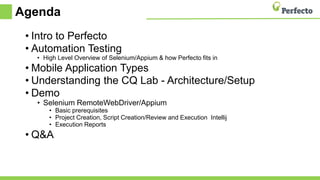 Agenda
• Intro to Perfecto
• Automation Testing
• High Level Overview of Selenium/Appium & how Perfecto fits in
• Mobile Application Types
• Understanding the CQ Lab - Architecture/Setup
• Demo
• Selenium RemoteWebDriver/Appium
• Basic prerequisites
• Project Creation, Script Creation/Review and Execution Intellij
• Execution Reports
• Q&A
 