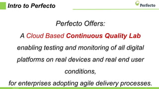 Intro to Perfecto
Perfecto Offers:
A Cloud Based Continuous Quality Lab
enabling testing and monitoring of all digital
platforms on real devices and real end user
conditions,
for enterprises adopting agile delivery processes.2/21/2017 3
 