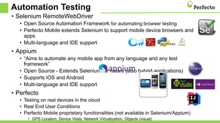 Automation Testing
• Selenium RemoteWebDriver
• Open Source Automation Framework for automating browser testing
• Perfecto Mobile extends Selenium to support mobile device browsers and
apps
• Multi-language and IDE support
• Appium
• “Aims to automate any mobile app from any language and any test
framework”
• Open Source - Extends Selenium for native (also hybrid applications)
• Supports iOS and Android
• Multi-language and IDE support
• Perfecto
• Testing on real devices in the cloud
• Real End User Conditions
• Perfecto Mobile proprietary functionalities (not available in Selenium/Appium)
• GPS Location, Device Vitals, Network Virtualization, Objects (visual)
 