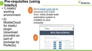 Pre-requisites (using
IntelliJ)
• 1) IntelliJ
working
environment
• 2)
MobileCloud
for IntelliJ
plugin
(download
provided as
part of
package by
Perfecto)
Go to IntelliJ web site to
download and install.
Note: Verify Gradle build
automation system is
installed on your
computer.
1
2
 