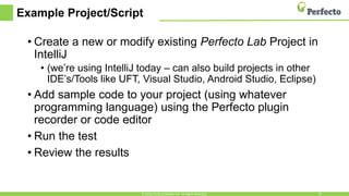 Example Project/Script
• Create a new or modify existing Perfecto Lab Project in
IntelliJ
• (we’re using IntelliJ today – can also build projects in other
IDE’s/Tools like UFT, Visual Studio, Android Studio, Eclipse)
• Add sample code to your project (using whatever
programming language) using the Perfecto plugin
recorder or code editor
• Run the test
• Review the results
© 2016, Perfecto Mobile Ltd. All Rights Reserved. 19
 
