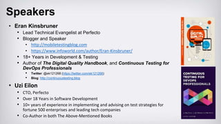 Speakers
• Eran Kinsbruner
• Lead Technical Evangelist at Perfecto
• Blogger and Speaker
• http://mobiletestingblog.com
• https://www.infoworld.com/author/Eran-Kinsbruner/
• 18+ Years in Development & Testing
• Author of The Digital Quality Handbook, and Continuous Testing for
DevOps Professionals
• Twitter: @ek121268 (https://twitter.com/ek121268)
• Blog: http://continuoustesting.blog
• Uzi Eilon
• CTO, Perfecto
• Over 18 Years in Software Development
• 10+ years of experience in implementing and advising on test strategies for
fortune 500 enterprises and leading tech companies
• Co-Author in both The Above-Mentioned Books
 
