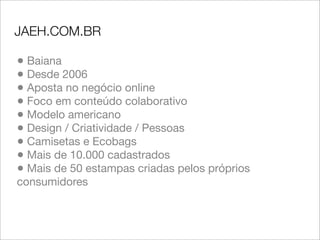 JAEH.COM.BR

• Baiana
• Desde 2006
• Aposta no negócio online
• Foco em conteúdo colaborativo
• Modelo americano
• Design / Criatividade / Pessoas
• Camisetas e Ecobags
• Mais de 10.000 cadastrados
• Mais de 50 estampas criadas pelos próprios
consumidores
 
