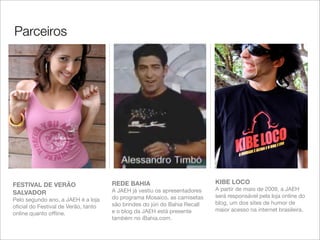 Parceiros




FESTIVAL DE VERÃO                    REDE BAHIA                            KIBE LOCO
                                     A JAEH já vestiu os apresentadores    A partir de maio de 2009, a JAEH
SALVADOR
                                     do programa Mosaico, as camisetas     será responsável pela loja online do
Pelo segundo ano, a JAEH é a loja
                                     são brindes do júri do Bahia Recall   blog, um dos sites de humor de
oﬁcial do Festival de Verão, tanto
                                     e o blog da JAEH está presente        maior acesso na internet brasileira.
online quanto ofﬂine.
                                     também no iBahia.com.
 