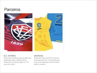 Parceiros




E.C. VITÓRIA                        URANUS2
Concurso temático para escolha de   Antes da Copa de 2010, ﬁzemos
estampas para o Memorial do         uma parceria com a Uranus2 para
Vitória em comemoração os 110       criar uma estampa comemorativa
anos do clube.                      sobre o evento.
 