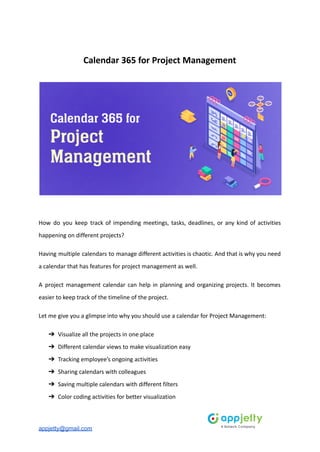 Calendar 365 for Project Management
How do you keep track of impending meetings, tasks, deadlines, or any kind of activities
happening on different projects?
Having multiple calendars to manage different activities is chaotic. And that is why you need
a calendar that has features for project management as well.
A project management calendar can help in planning and organizing projects. It becomes
easier to keep track of the timeline of the project.
Let me give you a glimpse into why you should use a calendar for Project Management:
➔ Visualize all the projects in one place
➔ Different calendar views to make visualization easy
➔ Tracking employee’s ongoing activities
➔ Sharing calendars with colleagues
➔ Saving multiple calendars with different filters
➔ Color coding activities for better visualization
appjetty@gmail.com
 