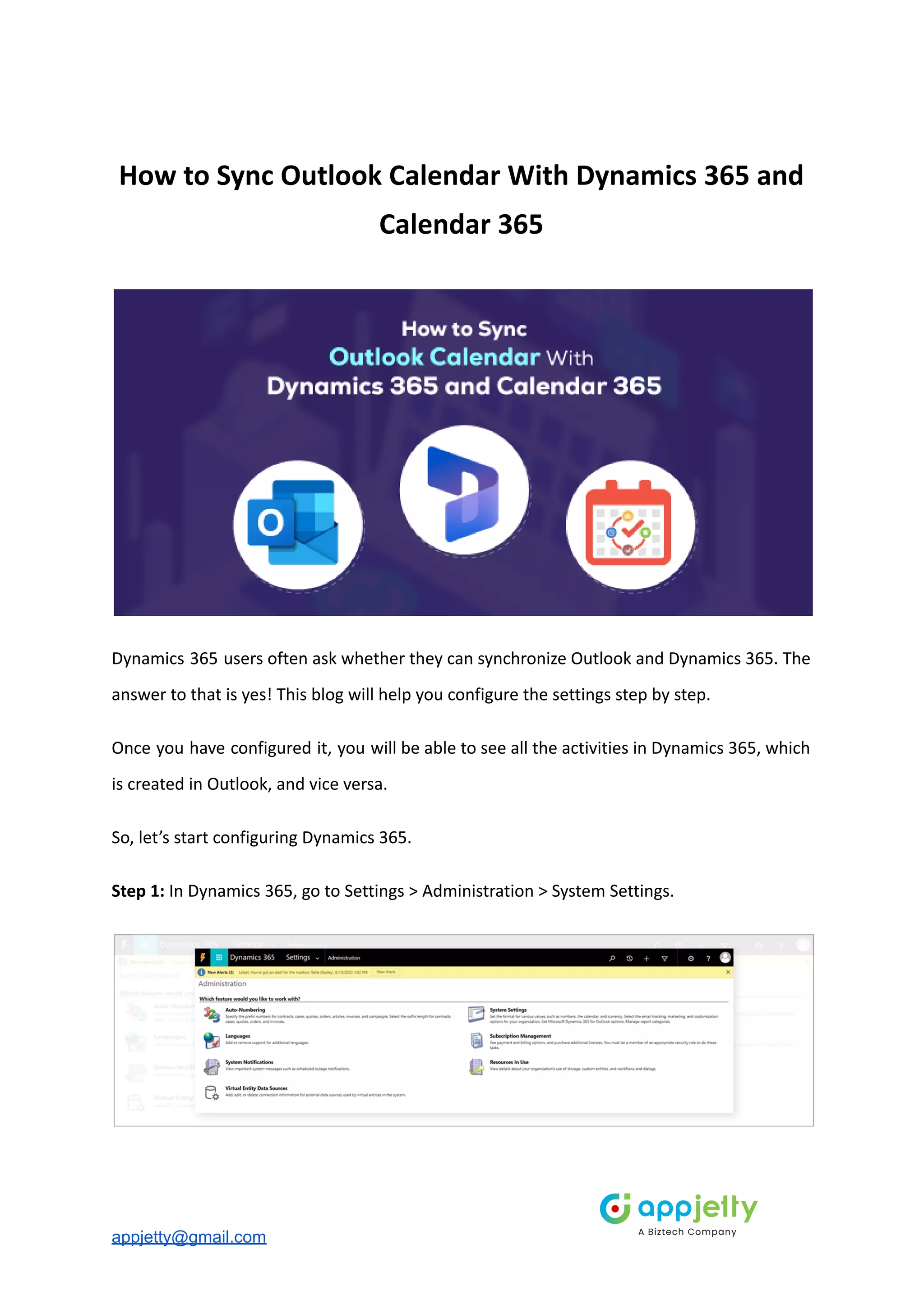 How to Sync Outlook Calendar With Dynamics 365 and
Calendar 365
Dynamics 365 users often ask whether they can synchronize Outlook and Dynamics 365. The
answer to that is yes! This blog will help you configure the settings step by step.
Once you have configured it, you will be able to see all the activities in Dynamics 365, which
is created in Outlook, and vice versa.
So, let’s start configuring Dynamics 365.
Step 1: In Dynamics 365, go to Settings > Administration > System Settings.
appjetty@gmail.com
 