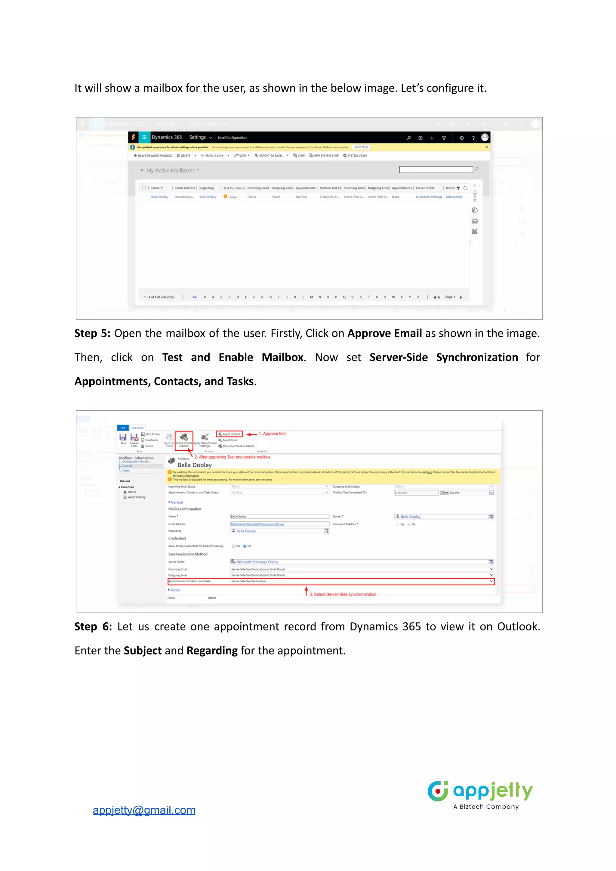 It will show a mailbox for the user, as shown in the below image. Let’s configure it.
Step 5: Open the mailbox of the user. Firstly, Click on Approve Email as shown in the image.
Then, click on Test and Enable Mailbox. Now set Server-Side Synchronization for
Appointments, Contacts, and Tasks.
Step 6: Let us create one appointment record from Dynamics 365 to view it on Outlook.
Enter the Subject and Regarding for the appointment.
appjetty@gmail.com
 