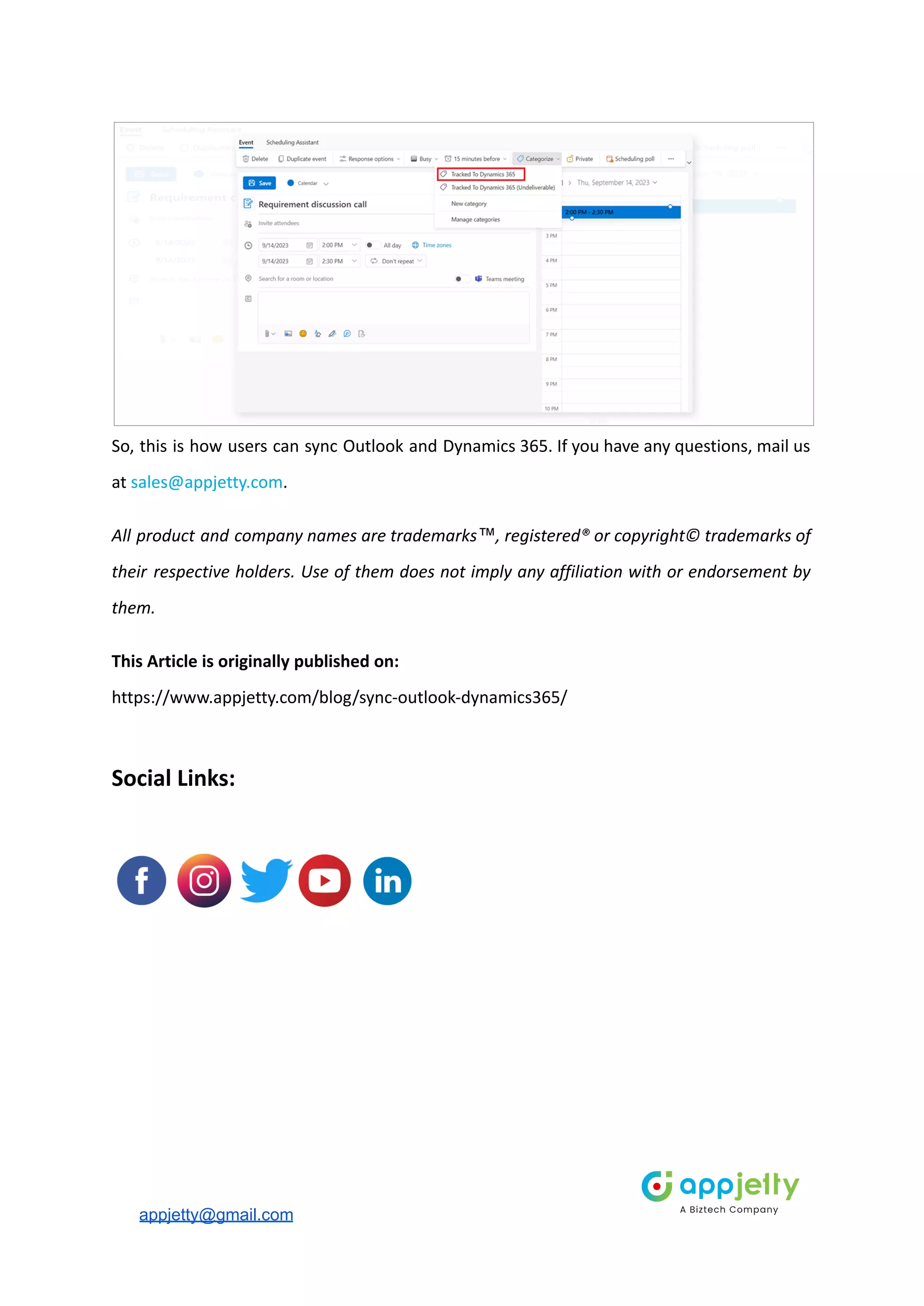 So, this is how users can sync Outlook and Dynamics 365. If you have any questions, mail us
at sales@appjetty.com.
All product and company names are trademarks™, registered® or copyright© trademarks of
their respective holders. Use of them does not imply any affiliation with or endorsement by
them.
This Article is originally published on:
https://www.appjetty.com/blog/sync-outlook-dynamics365/
Social Links:
appjetty@gmail.com
 