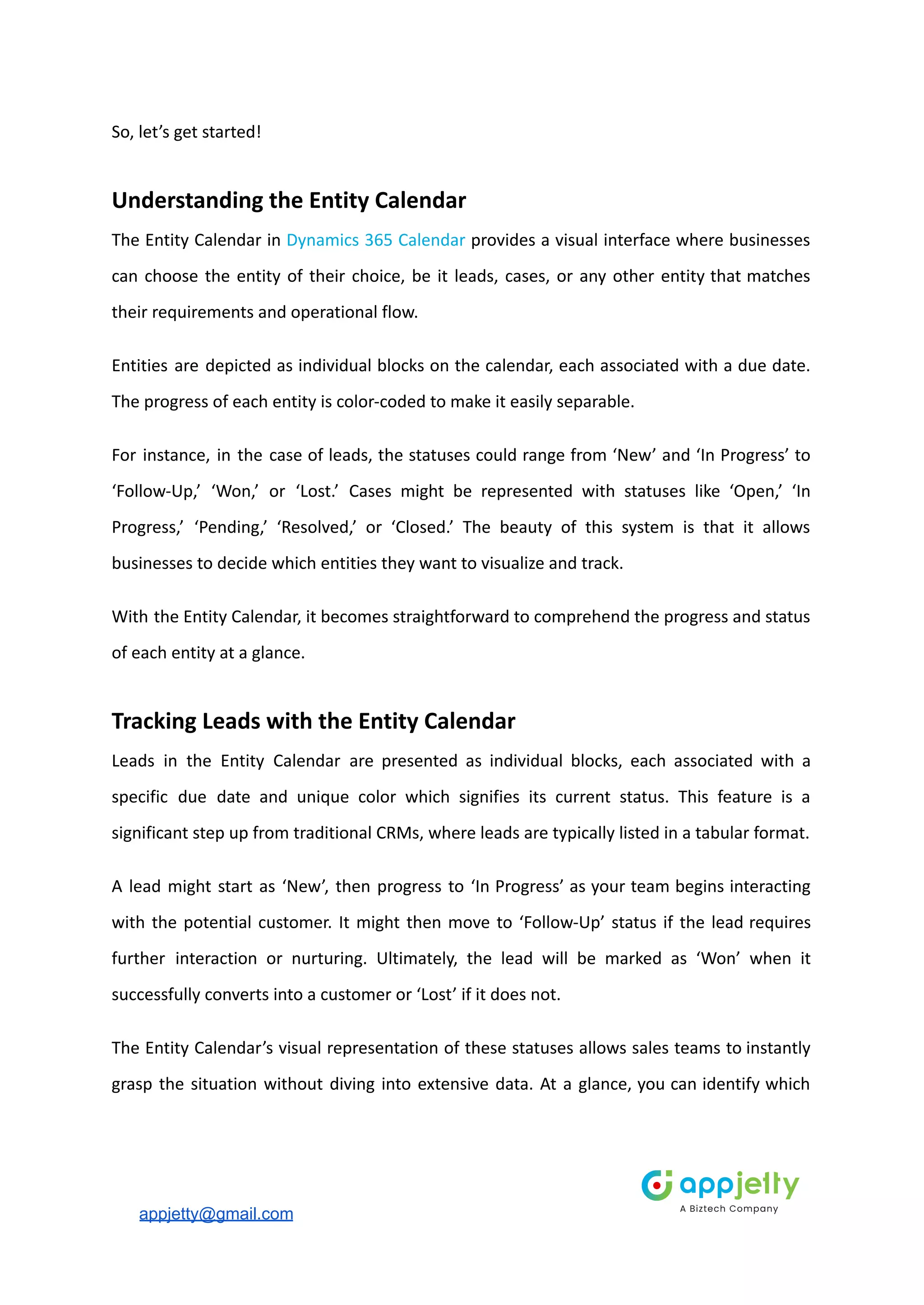 So, let’s get started!
Understanding the Entity Calendar
The Entity Calendar in Dynamics 365 Calendar provides a visual interface where businesses
can choose the entity of their choice, be it leads, cases, or any other entity that matches
their requirements and operational flow.
Entities are depicted as individual blocks on the calendar, each associated with a due date.
The progress of each entity is color-coded to make it easily separable.
For instance, in the case of leads, the statuses could range from ‘New’ and ‘In Progress’ to
‘Follow-Up,’ ‘Won,’ or ‘Lost.’ Cases might be represented with statuses like ‘Open,’ ‘In
Progress,’ ‘Pending,’ ‘Resolved,’ or ‘Closed.’ The beauty of this system is that it allows
businesses to decide which entities they want to visualize and track.
With the Entity Calendar, it becomes straightforward to comprehend the progress and status
of each entity at a glance.
Tracking Leads with the Entity Calendar
Leads in the Entity Calendar are presented as individual blocks, each associated with a
specific due date and unique color which signifies its current status. This feature is a
significant step up from traditional CRMs, where leads are typically listed in a tabular format.
A lead might start as ‘New’, then progress to ‘In Progress’ as your team begins interacting
with the potential customer. It might then move to ‘Follow-Up’ status if the lead requires
further interaction or nurturing. Ultimately, the lead will be marked as ‘Won’ when it
successfully converts into a customer or ‘Lost’ if it does not.
The Entity Calendar’s visual representation of these statuses allows sales teams to instantly
grasp the situation without diving into extensive data. At a glance, you can identify which
appjetty@gmail.com
 