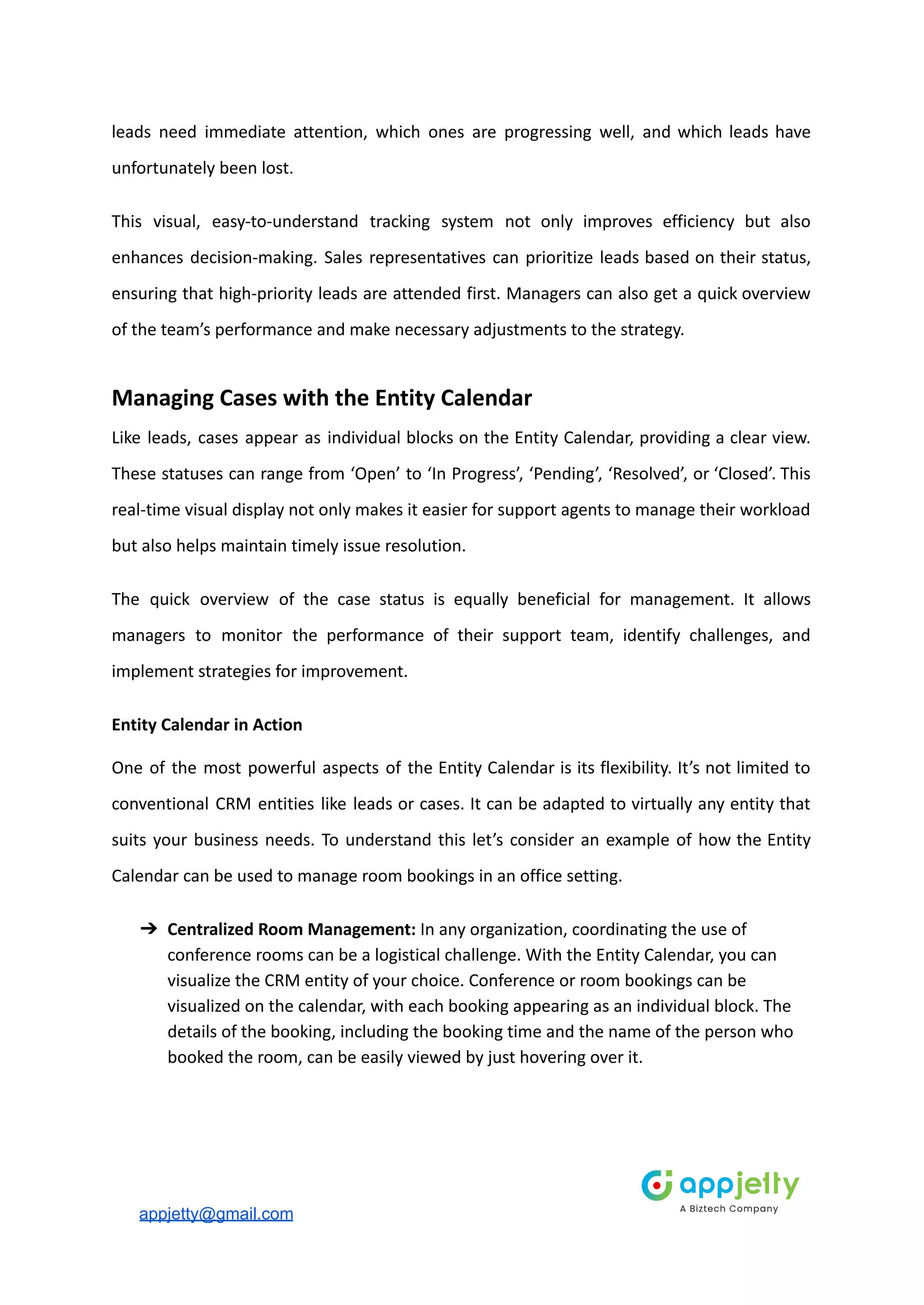 leads need immediate attention, which ones are progressing well, and which leads have
unfortunately been lost.
This visual, easy-to-understand tracking system not only improves efficiency but also
enhances decision-making. Sales representatives can prioritize leads based on their status,
ensuring that high-priority leads are attended first. Managers can also get a quick overview
of the team’s performance and make necessary adjustments to the strategy.
Managing Cases with the Entity Calendar
Like leads, cases appear as individual blocks on the Entity Calendar, providing a clear view.
These statuses can range from ‘Open’ to ‘In Progress’, ‘Pending’, ‘Resolved’, or ‘Closed’. This
real-time visual display not only makes it easier for support agents to manage their workload
but also helps maintain timely issue resolution.
The quick overview of the case status is equally beneficial for management. It allows
managers to monitor the performance of their support team, identify challenges, and
implement strategies for improvement.
Entity Calendar in Action
One of the most powerful aspects of the Entity Calendar is its flexibility. It’s not limited to
conventional CRM entities like leads or cases. It can be adapted to virtually any entity that
suits your business needs. To understand this let’s consider an example of how the Entity
Calendar can be used to manage room bookings in an office setting.
➔ Centralized Room Management: In any organization, coordinating the use of
conference rooms can be a logistical challenge. With the Entity Calendar, you can
visualize the CRM entity of your choice. Conference or room bookings can be
visualized on the calendar, with each booking appearing as an individual block. The
details of the booking, including the booking time and the name of the person who
booked the room, can be easily viewed by just hovering over it.
appjetty@gmail.com
 