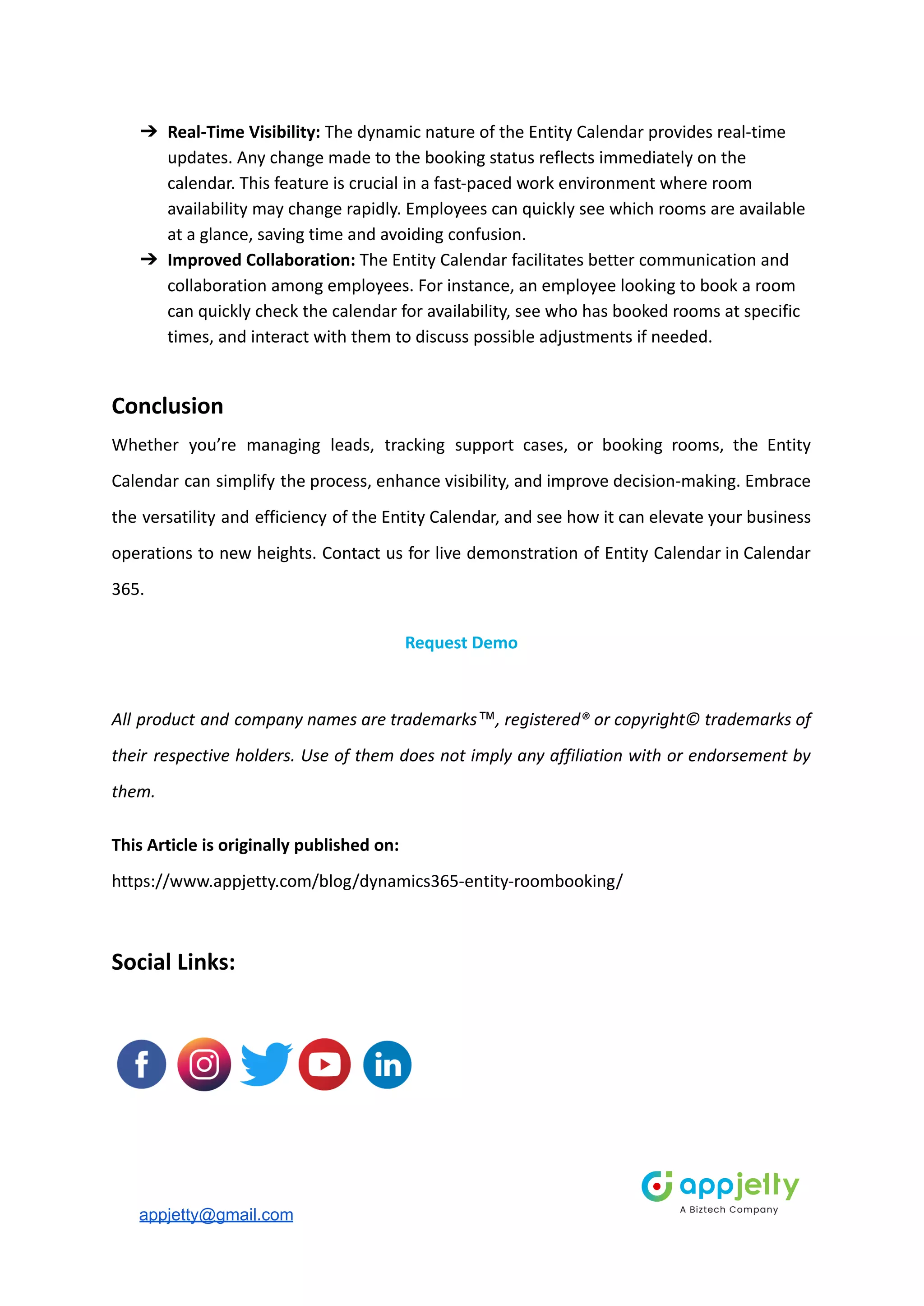 ➔ Real-Time Visibility: The dynamic nature of the Entity Calendar provides real-time
updates. Any change made to the booking status reflects immediately on the
calendar. This feature is crucial in a fast-paced work environment where room
availability may change rapidly. Employees can quickly see which rooms are available
at a glance, saving time and avoiding confusion.
➔ Improved Collaboration: The Entity Calendar facilitates better communication and
collaboration among employees. For instance, an employee looking to book a room
can quickly check the calendar for availability, see who has booked rooms at specific
times, and interact with them to discuss possible adjustments if needed.
Conclusion
Whether you’re managing leads, tracking support cases, or booking rooms, the Entity
Calendar can simplify the process, enhance visibility, and improve decision-making. Embrace
the versatility and efficiency of the Entity Calendar, and see how it can elevate your business
operations to new heights. Contact us for live demonstration of Entity Calendar in Calendar
365.
Request Demo
All product and company names are trademarks™, registered® or copyright© trademarks of
their respective holders. Use of them does not imply any affiliation with or endorsement by
them.
This Article is originally published on:
https://www.appjetty.com/blog/dynamics365-entity-roombooking/
Social Links:
appjetty@gmail.com
 