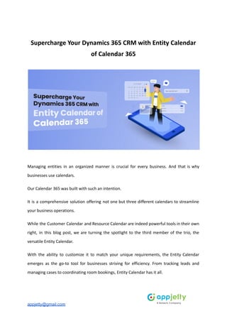 Supercharge Your Dynamics 365 CRM with Entity Calendar
of Calendar 365
Managing entities in an organized manner is crucial for every business. And that is why
businesses use calendars.
Our Calendar 365 was built with such an intention.
It is a comprehensive solution offering not one but three different calendars to streamline
your business operations.
While the Customer Calendar and Resource Calendar are indeed powerful tools in their own
right, in this blog post, we are turning the spotlight to the third member of the trio, the
versatile Entity Calendar.
With the ability to customize it to match your unique requirements, the Entity Calendar
emerges as the go-to tool for businesses striving for efficiency. From tracking leads and
managing cases to coordinating room bookings, Entity Calendar has it all.
appjetty@gmail.com
 