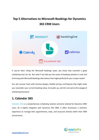 Top 5 Alternatives to Microsoft Bookings for Dynamics
365 CRM Users
If you’ve been riding the Microsoft Bookings wave, you know how essential a good
scheduling tool can be. But what if we told you the ocean of booking solutions is vast and
brimming with Microsoft Bookings alternatives that might perfectly fit your unique needs?
You will uncover tools with intuitive designs, flexible pricing, and features that might make
you reconsider your current booking setup. So buckle up, and let’s set sail on this voyage of
scheduling discovery!
1. Calendar 365
Calendar 365 is a comprehensive scheduling solution primarily tailored for Dynamics CRM
users. As it tightly integrates with Dynamics 365 CRM, it offers businesses a seamless
experience to manage their appointments, tasks, and resources directly within their CRM
environment.
appjetty@gmail.com
 