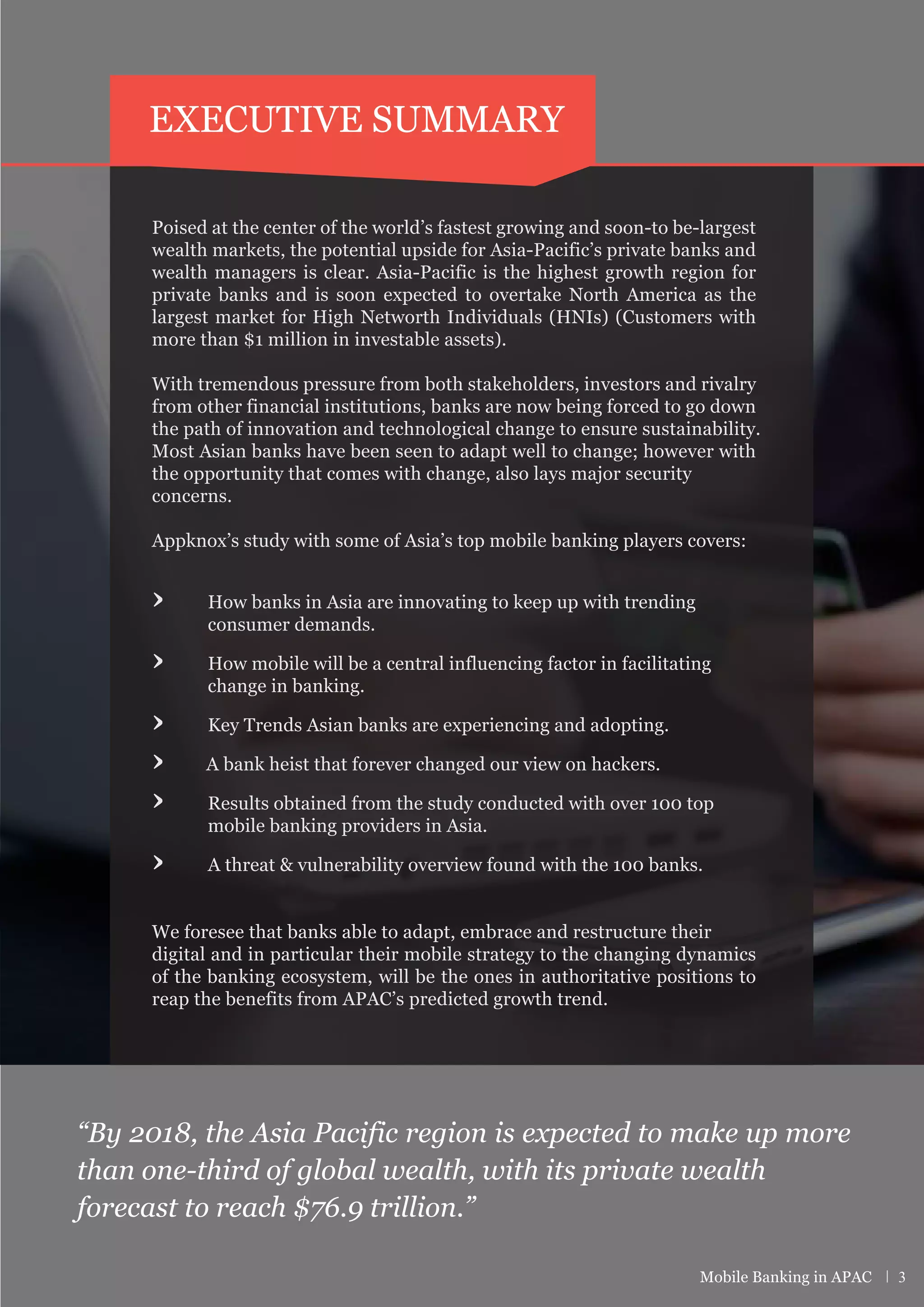 Poised at the center of the world’s fastest growing and soon-to be-largest
wealth markets, the potential upside for Asia-Pacific’s private banks and
wealth managers is clear. Asia-Pacific is the highest growth region for
private banks and is soon expected to overtake North America as the
largest market for High Networth Individuals (HNIs) (Customers with
more than $1 million in investable assets).
With tremendous pressure from both stakeholders, investors and rivalry
from other financial institutions, banks are now being forced to go down
the path of innovation and technological change to ensure sustainability.
Most Asian banks have been seen to adapt well to change; however with
the opportunity that comes with change, also lays major security
concerns.
Appknox’s study with some of Asia’s top mobile banking players covers:
› How banks in Asia are innovating to keep up with trending
consumer demands.
› How mobile will be a central influencing factor in facilitating
change in banking.
› Key Trends Asian banks are experiencing and adopting.
› A bank heist that forever changed our view on hackers.
› Results obtained from the study conducted with over 100 top
mobile banking providers in Asia.
› A threat & vulnerability overview found with the 100 banks.
We foresee that banks able to adapt, embrace and restructure their
digital and in particular their mobile strategy to the changing dynamics
of the banking ecosystem, will be the ones in authoritative positions to
reap the benefits from APAC’s predicted growth trend.
“By 2018, the Asia Pacific region is expected to make up more
than one-third of global wealth, with its private wealth
forecast to reach $76.9 trillion.”
EXECUTIVE SUMMARY
Mobile Banking in APAC | 3
 