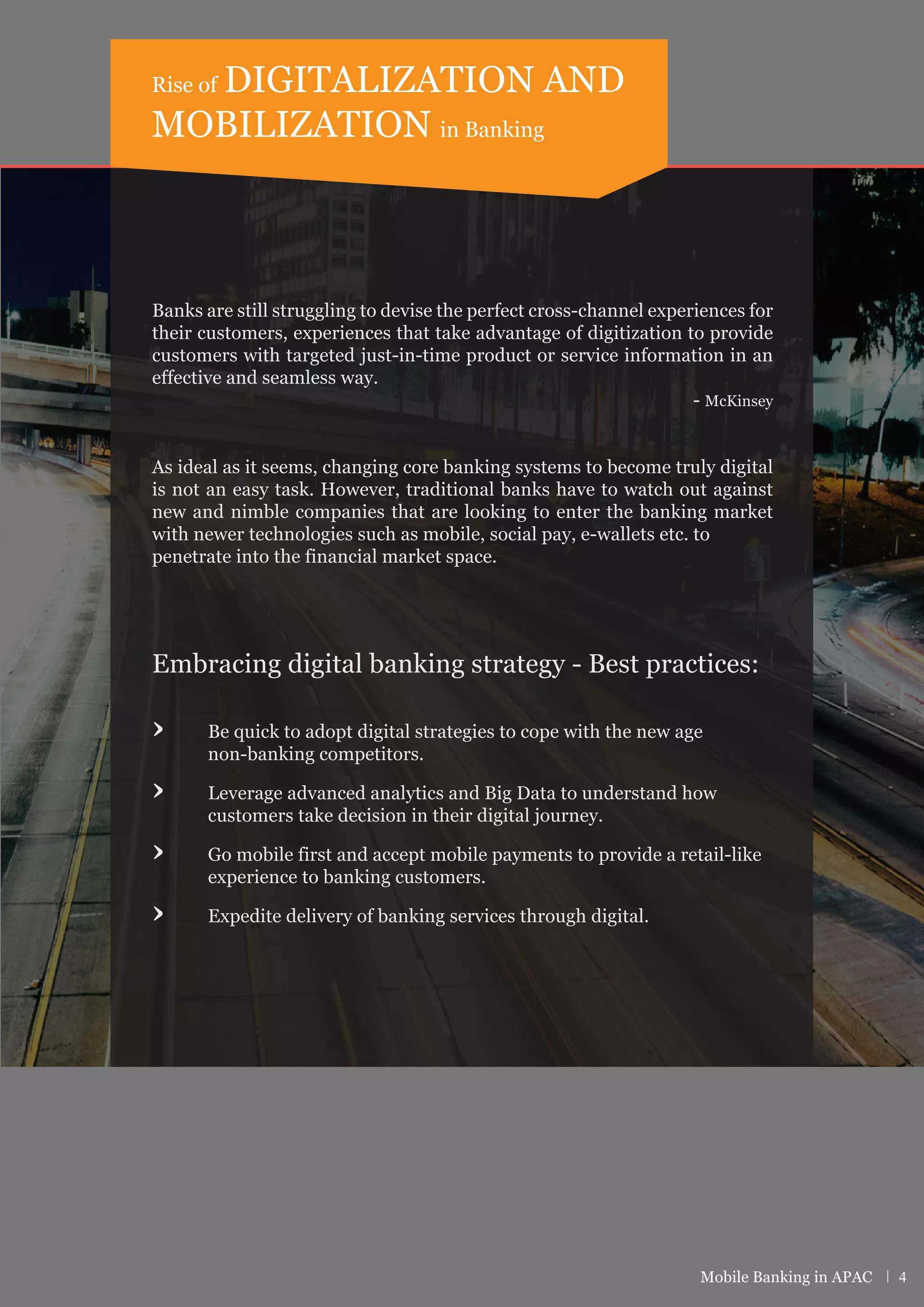 Banks are still struggling to devise the perfect cross-channel experiences for
their customers, experiences that take advantage of digitization to provide
customers with targeted just-in-time product or service information in an
effective and seamless way.
- McKinsey
As ideal as it seems, changing core banking systems to become truly digital
is not an easy task. However, traditional banks have to watch out against
new and nimble companies that are looking to enter the banking market
with newer technologies such as mobile, social pay, e-wallets etc. to
penetrate into the financial market space.
Embracing digital banking strategy - Best practices:
› Be quick to adopt digital strategies to cope with the new age
non-banking competitors.
› Leverage advanced analytics and Big Data to understand how
customers take decision in their digital journey.
› Go mobile first and accept mobile payments to provide a retail-like
experience to banking customers.
› Expedite delivery of banking services through digital.
Rise of DIGITALIZATION AND
MOBILIZATION in Banking
Mobile Banking in APAC | 4
 