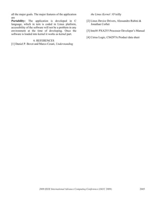 all the major goals. The major features of the application           the Linux Kernel : O’reilly
are
Portability: The application is developed in C                   [2] Linux Device Drivers, Alessandro Rubini &
language, which in tern is coded in Linux platform,                  Jonathan Corbet
accessibility of the software will not be a problem in any
environment at the time of developing. Once the                  [3] Intel® PXA255 Processor Developer’s Manual
software is loaded into kernel it works as kernel part.
                                                                 [4] Cirrus Logic, CS4297A Product data sheet
                   6. REFERENCES
[1] Daniel P. Bovet and Marco Cesati, Understanding




                        2009 IEEE International Advance Computing Conference (IACC 2009)                        2685
 