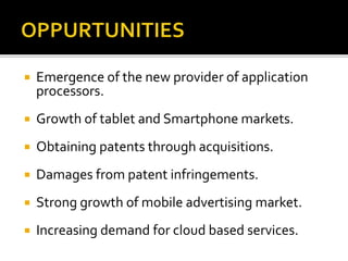  Emergence of the new provider of application
processors.
 Growth of tablet and Smartphone markets.
 Obtaining patents through acquisitions.
 Damages from patent infringements.
 Strong growth of mobile advertising market.
 Increasing demand for cloud based services.
 